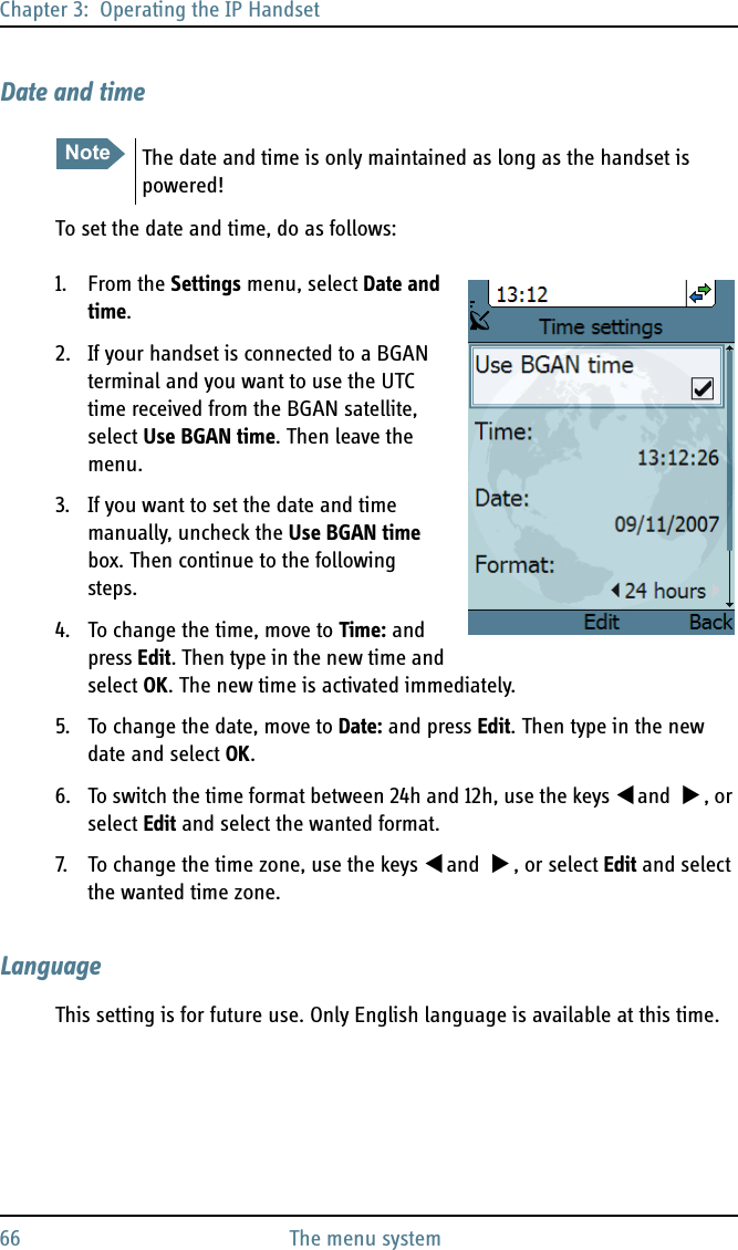 Chapter 3:  Operating the IP Handset66 The menu systemDate and timeTo set the date and time, do as follows:1. From the Settings menu, select Date and time.2. If your handset is connected to a BGAN terminal and you want to use the UTC time received from the BGAN satellite, select Use BGAN time. Then leave the menu.3. If you want to set the date and time manually, uncheck the Use BGAN time box. Then continue to the following steps.4. To change the time, move to Time: and press Edit. Then type in the new time and select OK. The new time is activated immediately.5. To change the date, move to Date: and press Edit. Then type in the new date and select OK.6. To switch the time format between 24h and 12h, use the keys  and  , or select Edit and select the wanted format.7. To change the time zone, use the keys  and  , or select Edit and select the wanted time zone.LanguageThis setting is for future use. Only English language is available at this time.Note The date and time is only maintained as long as the handset is powered!