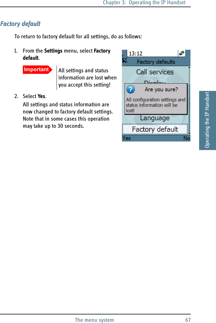 Chapter 3:  Operating the IP HandsetThe menu system 673333Operating the IP HandsetFactory defaultTo return to factory default for all settings, do as follows:1. From the Settings menu, select Factory default.2. Select Yes.All settings and status information are now changed to factory default settings. Note that in some cases this operation may take up to 30 seconds.Important All settings and status information are lost when you accept this setting!