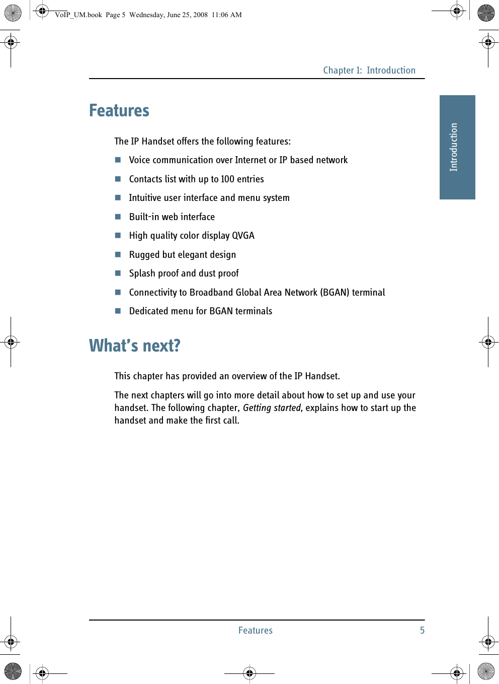 Chapter 1:  IntroductionFeatures 511111IntroductionFeaturesThe IP Handset offers the following features:Voice communication over Internet or IP based networkContacts list with up to 100 entriesIntuitive user interface and menu systemBuilt-in web interfaceHigh quality color display QVGARugged but elegant designSplash proof and dust proofConnectivity to Broadband Global Area Network (BGAN) terminalDedicated menu for BGAN terminalsWhat’s next?This chapter has provided an overview of the IP Handset. The next chapters will go into more detail about how to set up and use your handset. The following chapter, Getting started, explains how to start up the handset and make the first call. VoIP_UM.book  Page 5  Wednesday, June 25, 2008  11:06 AM