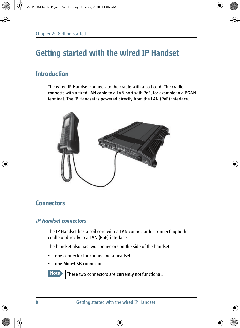Chapter 2:  Getting started8 Getting started with the wired IP HandsetGetting started with the wired IP HandsetIntroductionThe wired IP Handset connects to the cradle with a coil cord. The cradle connects with a fixed LAN cable to a LAN port with PoE, for example in a BGAN terminal. The IP Handset is powered directly from the LAN (PoE) interface.ConnectorsIP Handset connectorsThe IP Handset has a coil cord with a LAN connector for connecting to the cradle or directly to a LAN (PoE) interface.The handset also has two connectors on the side of the handset:• one connector for connecting a headset.• one Mini-USB connector.Note These two connectors are currently not functional.VoIP_UM.book  Page 8  Wednesday, June 25, 2008  11:06 AM