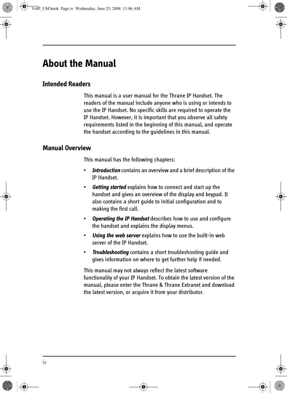 ivAbout the Manual 2Intended ReadersThis manual is a user manual for the Thrane IP Handset. The readers of the manual include anyone who is using or intends to use the IP Handset. No specific skills are required to operate the IP Handset. However, it is important that you observe all safety requirements listed in the beginning of this manual, and operate the handset according to the guidelines in this manual. Manual OverviewThis manual has the following chapters:•Introduction contains an overview and a brief description of the IP Handset.•Getting started explains how to connect and start up the handset and gives an overview of the display and keypad. It also contains a short guide to initial configuration and to making the first call.•Operating the IP Handset describes how to use and configure the handset and explains the display menus.•Using the web server explains how to use the built-in web server of the IP Handset.•Troubleshooting contains a short troubleshooting guide and gives information on where to get further help if needed.This manual may not always reflect the latest software functionality of your IP Handset. To obtain the latest version of the manual, please enter the Thrane &amp; Thrane Extranet and download the latest version, or acquire it from your distributor.VoIP_UM.book  Page iv  Wednesday, June 25, 2008  11:06 AM