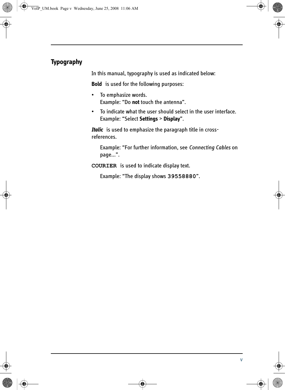 vTypographyIn this manual, typography is used as indicated below:Bold is used for the following purposes:• To emphasize words. Example: “Do not touch the antenna”.• To indicate what the user should select in the user interface. Example: “Select Settings &gt; Display”. Italic is used to emphasize the paragraph title in cross-references. Example: “For further information, see Connecting Cables on page...”.COURIER is used to indicate display text. Example: “The display shows 39558880”.VoIP_UM.book  Page v  Wednesday, June 25, 2008  11:06 AM