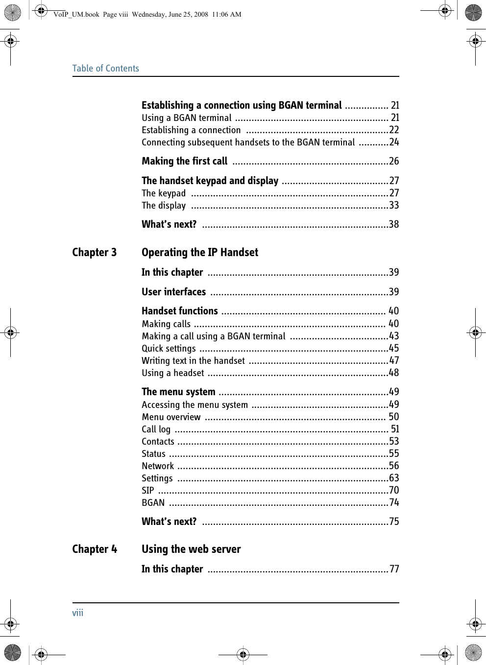 Table of ContentsviiiEstablishing a connection using BGAN terminal ................ 21Using a BGAN terminal ........................................................ 21Establishing a connection ....................................................22Connecting subsequent handsets to the BGAN terminal ...........24Making the first call .........................................................26The handset keypad and display .......................................27The keypad ........................................................................27The display ........................................................................33What’s next? ....................................................................38Chapter 3 Operating the IP HandsetIn this chapter ..................................................................39User interfaces .................................................................39Handset functions ............................................................ 40Making calls ...................................................................... 40Making a call using a BGAN terminal ....................................43Quick settings .....................................................................45Writing text in the handset ...................................................47Using a headset ..................................................................48The menu system ..............................................................49Accessing the menu system ..................................................49Menu overview .................................................................. 50Call log .............................................................................. 51Contacts .............................................................................53Status ................................................................................55Network .............................................................................56Settings .............................................................................63SIP ....................................................................................70BGAN ................................................................................74What’s next? ....................................................................75Chapter 4 Using the web serverIn this chapter ..................................................................77VoIP_UM.book  Page viii  Wednesday, June 25, 2008  11:06 AM