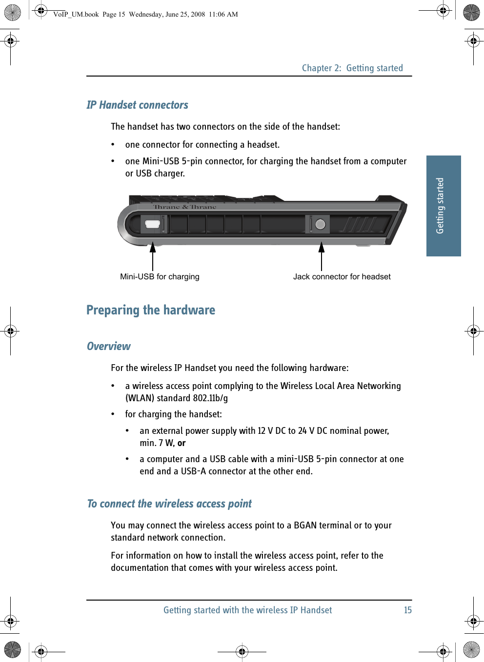 Chapter 2:  Getting startedGetting started with the wireless IP Handset 1522222Getting startedIP Handset connectorsThe handset has two connectors on the side of the handset:• one connector for connecting a headset.• one Mini-USB 5-pin connector, for charging the handset from a computer or USB charger.Preparing the hardwareOverviewFor the wireless IP Handset you need the following hardware:• a wireless access point complying to the Wireless Local Area Networking (WLAN) standard 802.11b/g• for charging the handset:• an external power supply with 12 V DC to 24 V DC nominal power, min. 7 W, or • a computer and a USB cable with a mini-USB 5-pin connector at one end and a USB-A connector at the other end. To connect the wireless access pointYou may connect the wireless access point to a BGAN terminal or to your standard network connection.For information on how to install the wireless access point, refer to the documentation that comes with your wireless access point.Mini-USB for charging Jack connector for headsetVoIP_UM.book  Page 15  Wednesday, June 25, 2008  11:06 AM