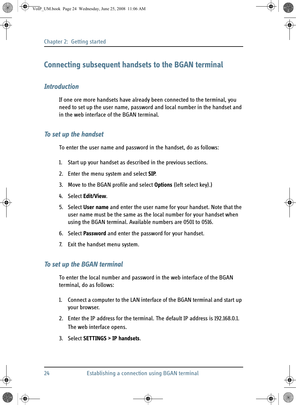 Chapter 2:  Getting started24 Establishing a connection using BGAN terminalConnecting subsequent handsets to the BGAN terminalIntroductionIf one ore more handsets have already been connected to the terminal, you need to set up the user name, password and local number in the handset and in the web interface of the BGAN terminal.To set up the handsetTo enter the user name and password in the handset, do as follows:1. Start up your handset as described in the previous sections.2. Enter the menu system and select SIP.3. Move to the BGAN profile and select Options (left select key).)4. Select Edit/View.5. Select User name and enter the user name for your handset. Note that the user name must be the same as the local number for your handset when using the BGAN terminal. Available numbers are 0501 to 0516.6. Select Password and enter the password for your handset.7. Exit the handset menu system.To set up the BGAN terminalTo enter the local number and password in the web interface of the BGAN terminal, do as follows:1. Connect a computer to the LAN interface of the BGAN terminal and start up your browser.2. Enter the IP address for the terminal. The default IP address is 192.168.0.1.The web interface opens.3. Select SETTINGS &gt; IP handsets.VoIP_UM.book  Page 24  Wednesday, June 25, 2008  11:06 AM