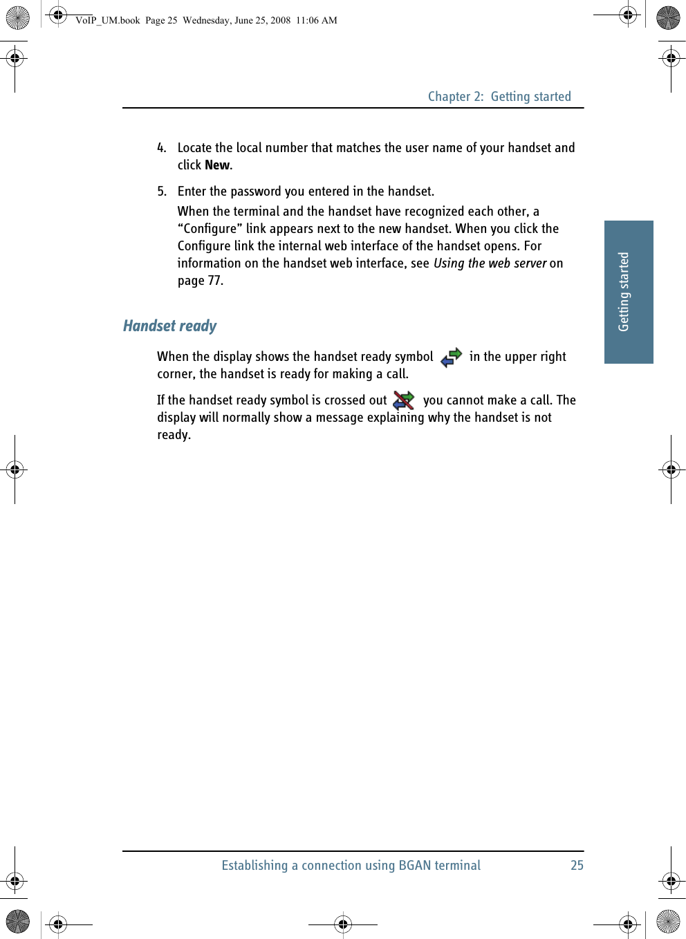 Chapter 2:  Getting startedEstablishing a connection using BGAN terminal 2522222Getting started4. Locate the local number that matches the user name of your handset and click New.5. Enter the password you entered in the handset.When the terminal and the handset have recognized each other, a “Configure” link appears next to the new handset. When you click the Configure link the internal web interface of the handset opens. For information on the handset web interface, see Using the web server on page 77.Handset readyWhen the display shows the handset ready symbol  in the upper right corner, the handset is ready for making a call.If the handset ready symbol is crossed out  you cannot make a call. The display will normally show a message explaining why the handset is not ready.VoIP_UM.book  Page 25  Wednesday, June 25, 2008  11:06 AM