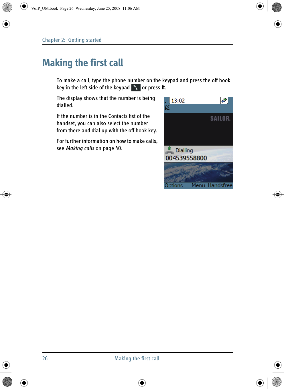 Chapter 2:  Getting started26 Making the first callMaking the first callTo make a call, type the phone number on the keypad and press the off hook key in the left side of the keypad   or press #.The display shows that the number is being dialled.If the number is in the Contacts list of the handset, you can also select the number from there and dial up with the off hook key. For further information on how to make calls, see Making calls on page 40.VoIP_UM.book  Page 26  Wednesday, June 25, 2008  11:06 AM