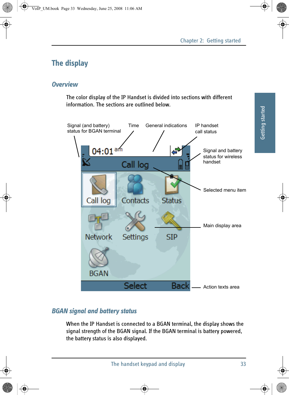 Chapter 2:  Getting startedThe handset keypad and display 3322222Getting startedThe displayOverviewThe color display of the IP Handset is divided into sections with different information. The sections are outlined below.BGAN signal and battery statusWhen the IP Handset is connected to a BGAN terminal, the display shows the signal strength of the BGAN signal. If the BGAN terminal is battery powered, the battery status is also displayed.Time IP handset call statusSelected menu itemGeneral indicationsSignal (and battery)Action texts areaMain display areaSignal and batterystatus for wirelesshandsetstatus for BGAN terminalVoIP_UM.book  Page 33  Wednesday, June 25, 2008  11:06 AM