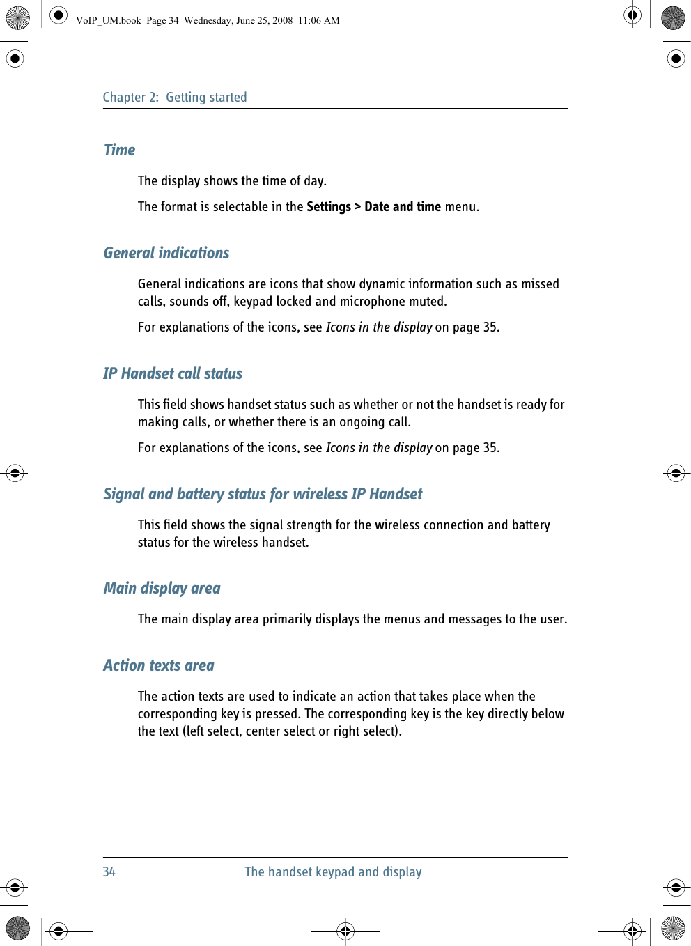 Chapter 2:  Getting started34 The handset keypad and displayTimeThe display shows the time of day.The format is selectable in the Settings &gt; Date and time menu.General indicationsGeneral indications are icons that show dynamic information such as missed calls, sounds off, keypad locked and microphone muted. For explanations of the icons, see Icons in the display on page 35.IP Handset call statusThis field shows handset status such as whether or not the handset is ready for making calls, or whether there is an ongoing call.For explanations of the icons, see Icons in the display on page 35.Signal and battery status for wireless IP HandsetThis field shows the signal strength for the wireless connection and battery status for the wireless handset.Main display areaThe main display area primarily displays the menus and messages to the user.Action texts areaThe action texts are used to indicate an action that takes place when the corresponding key is pressed. The corresponding key is the key directly below the text (left select, center select or right select).VoIP_UM.book  Page 34  Wednesday, June 25, 2008  11:06 AM