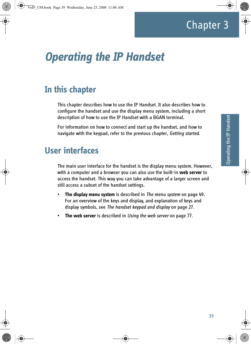 39Chapter 333333Operating the IP HandsetOperating the IP Handset 3In this chapterThis chapter describes how to use the IP Handset. It also describes how to configure the handset and use the display menu system, including a short description of how to use the IP Handset with a BGAN terminal.For information on how to connect and start up the handset, and how to navigate with the keypad, refer to the previous chapter, Getting started.User interfacesThe main user interface for the handset is the display menu system. However, with a computer and a browser you can also use the built-in web server to access the handset. This way you can take advantage of a larger screen and still access a subset of the handset settings.•The display menu system is described in The menu system on page 49. For an overview of the keys and display, and explanation of keys and display symbols, see The handset keypad and display on page 27.•The web server is described in Using the web server on page 77.VoIP_UM.book  Page 39  Wednesday, June 25, 2008  11:06 AM