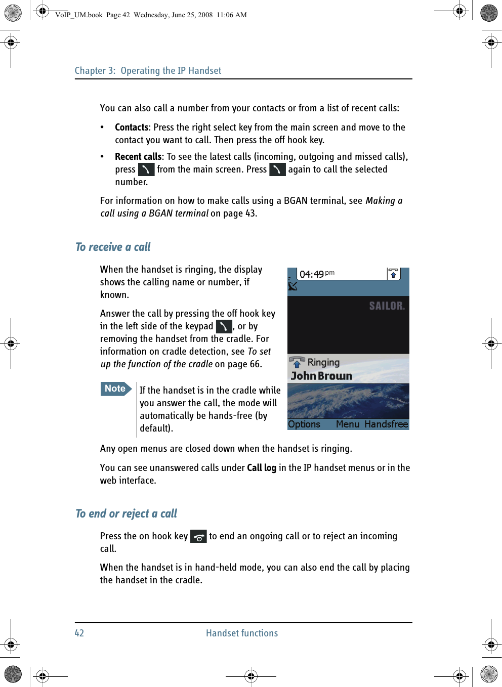 Chapter 3:  Operating the IP Handset42 Handset functionsYou can also call a number from your contacts or from a list of recent calls:•Contacts: Press the right select key from the main screen and move to the contact you want to call. Then press the off hook key. •Recent calls: To see the latest calls (incoming, outgoing and missed calls), press   from the main screen. Press   again to call the selected number.For information on how to make calls using a BGAN terminal, see Making a call using a BGAN terminal on page 43.To receive a callWhen the handset is ringing, the display shows the calling name or number, if known.Answer the call by pressing the off hook key in the left side of the keypad  , or by removing the handset from the cradle. For information on cradle detection, see To set up the function of the cradle on page 66.Any open menus are closed down when the handset is ringing.You can see unanswered calls under Call log in the IP handset menus or in the web interface.To end or reject a callPress the on hook key   to end an ongoing call or to reject an incoming call.When the handset is in hand-held mode, you can also end the call by placing the handset in the cradle.Note If the handset is in the cradle while you answer the call, the mode will automatically be hands-free (by default). VoIP_UM.book  Page 42  Wednesday, June 25, 2008  11:06 AM