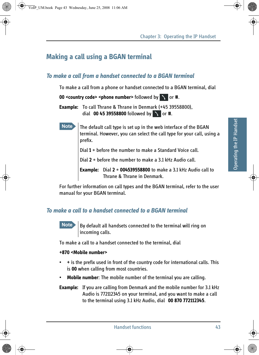 Chapter 3:  Operating the IP HandsetHandset functions 4333333Operating the IP HandsetMaking a call using a BGAN terminalTo make a call from a handset connected to a BGAN terminalTo make a call from a phone or handset connected to a BGAN terminal, dial00 &lt;country code&gt; &lt;phone number&gt; followed by   or #.Example: To call Thrane &amp; Thrane in Denmark (+45 39558800), dial 00 45 39558800 followed by   or #.For further information on call types and the BGAN terminal, refer to the user manual for your BGAN terminal.To make a call to a handset connected to a BGAN terminalTo make a call to a handset connected to the terminal, dial+870 &lt;Mobile number&gt;•+ is the prefix used in front of the country code for international calls. This is 00 when calling from most countries.•Mobile number: The mobile number of the terminal you are calling. Example: If you are calling from Denmark and the mobile number for 3.1 kHz Audio is 772112345 on your terminal, and you want to make a call to the terminal using 3.1 kHz Audio, dial 00 870 772112345.Note The default call type is set up in the web interface of the BGAN terminal. However, you can select the call type for your call, using a prefix.Dial 1 ∗ before the number to make a Standard Voice call.Dial 2 ∗ before the number to make a 3.1 kHz Audio call.Example: Dial 2 ∗ 004539558800 to make a 3.1 kHz Audio call to Thrane &amp; Thrane in Denmark.Note By default all handsets connected to the terminal will ring on incoming calls.VoIP_UM.book  Page 43  Wednesday, June 25, 2008  11:06 AM