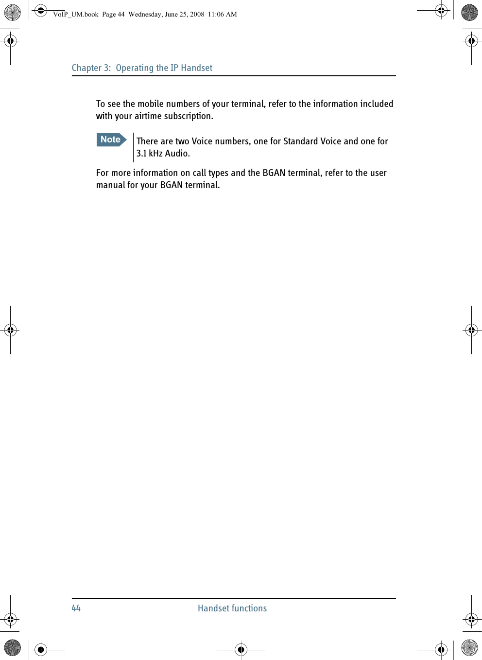 Chapter 3:  Operating the IP Handset44 Handset functionsTo see the mobile numbers of your terminal, refer to the information included with your airtime subscription.For more information on call types and the BGAN terminal, refer to the user manual for your BGAN terminal.Note There are two Voice numbers, one for Standard Voice and one for 3.1 kHz Audio.VoIP_UM.book  Page 44  Wednesday, June 25, 2008  11:06 AM