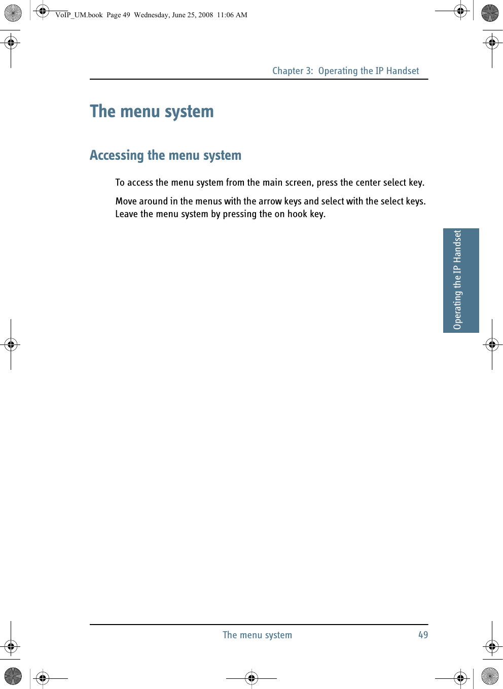 Chapter 3:  Operating the IP HandsetThe menu system 4933333Operating the IP HandsetThe menu systemAccessing the menu systemTo access the menu system from the main screen, press the center select key.Move around in the menus with the arrow keys and select with the select keys. Leave the menu system by pressing the on hook key.VoIP_UM.book  Page 49  Wednesday, June 25, 2008  11:06 AM