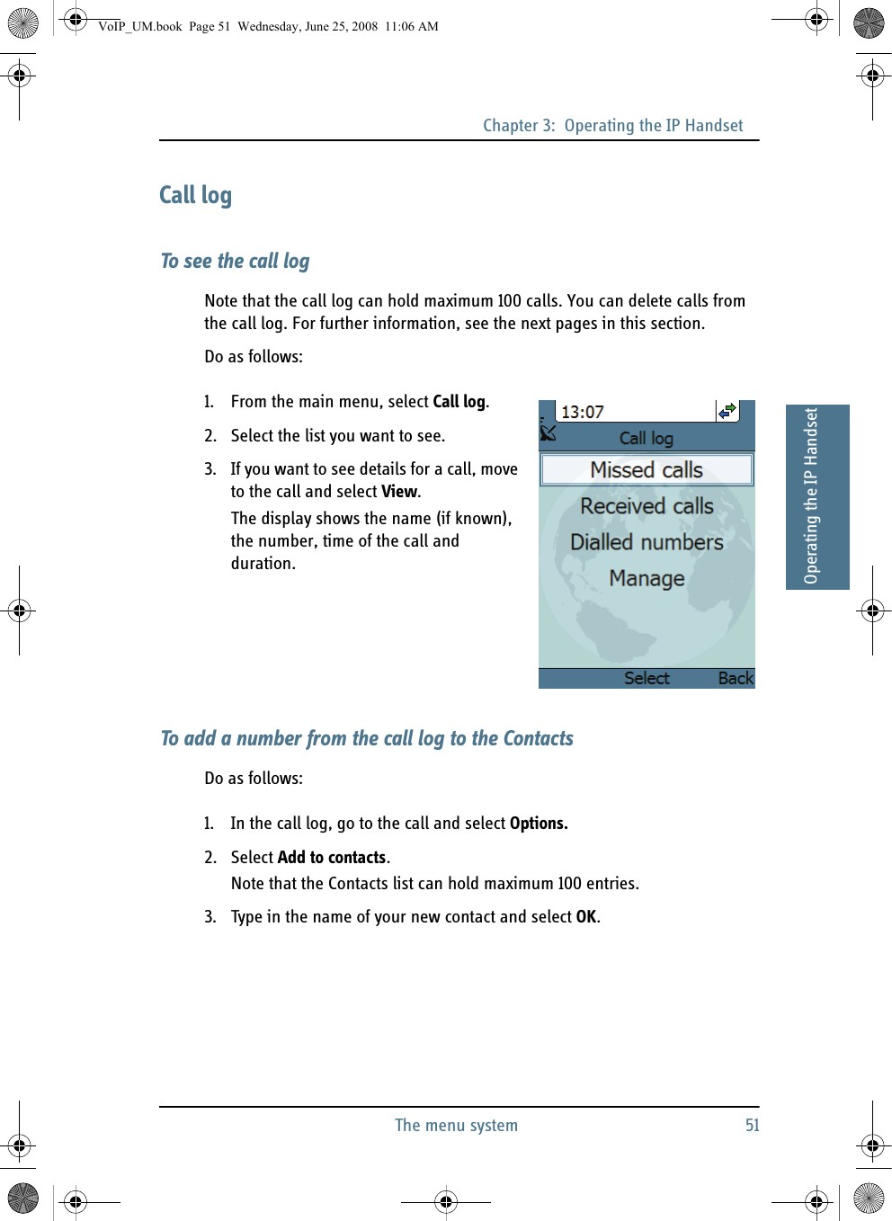 Chapter 3:  Operating the IP HandsetThe menu system 5133333Operating the IP HandsetCall logTo see the call logNote that the call log can hold maximum 100 calls. You can delete calls from the call log. For further information, see the next pages in this section.Do as follows:1. From the main menu, select Call log.2. Select the list you want to see.3. If you want to see details for a call, move to the call and select View.The display shows the name (if known), the number, time of the call and duration.To add a number from the call log to the ContactsDo as follows:1. In the call log, go to the call and select Options.2. Select Add to contacts.Note that the Contacts list can hold maximum 100 entries.3. Type in the name of your new contact and select OK.VoIP_UM.book  Page 51  Wednesday, June 25, 2008  11:06 AM