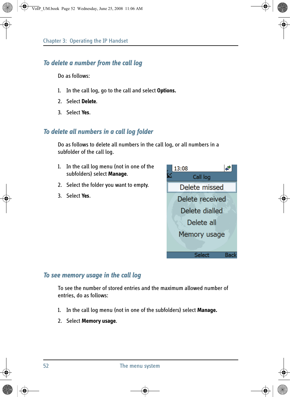 Chapter 3:  Operating the IP Handset52 The menu systemTo delete a number from the call logDo as follows:1. In the call log, go to the call and select Options.2. Select Delete.3. Select Yes.To delete all numbers in a call log folderDo as follows to delete all numbers in the call log, or all numbers in a subfolder of the call log.1. In the call log menu (not in one of the subfolders) select Manage.2. Select the folder you want to empty.3. Select Yes.To see memory usage in the call logTo see the number of stored entries and the maximum allowed number of entries, do as follows:1. In the call log menu (not in one of the subfolders) select Manage.2. Select Memory usage.VoIP_UM.book  Page 52  Wednesday, June 25, 2008  11:06 AM