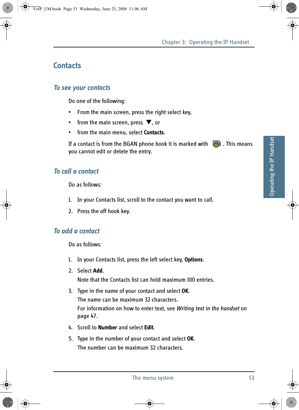Chapter 3:  Operating the IP HandsetThe menu system 5333333Operating the IP HandsetContactsTo see your contactsDo one of the following:• From the main screen, press the right select key,• from the main screen, press  , or• from the main menu, select Contacts.If a contact is from the BGAN phone book it is marked with  . This means you cannot edit or delete the entry.To call a contactDo as follows:1. In your Contacts list, scroll to the contact you want to call.2. Press the off hook key.To add a contactDo as follows:1. In your Contacts list, press the left select key, Options.2. Select Add.Note that the Contacts list can hold maximum 100 entries.3. Type in the name of your contact and select OK.The name can be maximum 32 characters.For information on how to enter text, see Writing text in the handset on page 47.4. Scroll to Number and select Edit.5. Type in the number of your contact and select OK.The number can be maximum 32 characters.VoIP_UM.book  Page 53  Wednesday, June 25, 2008  11:06 AM