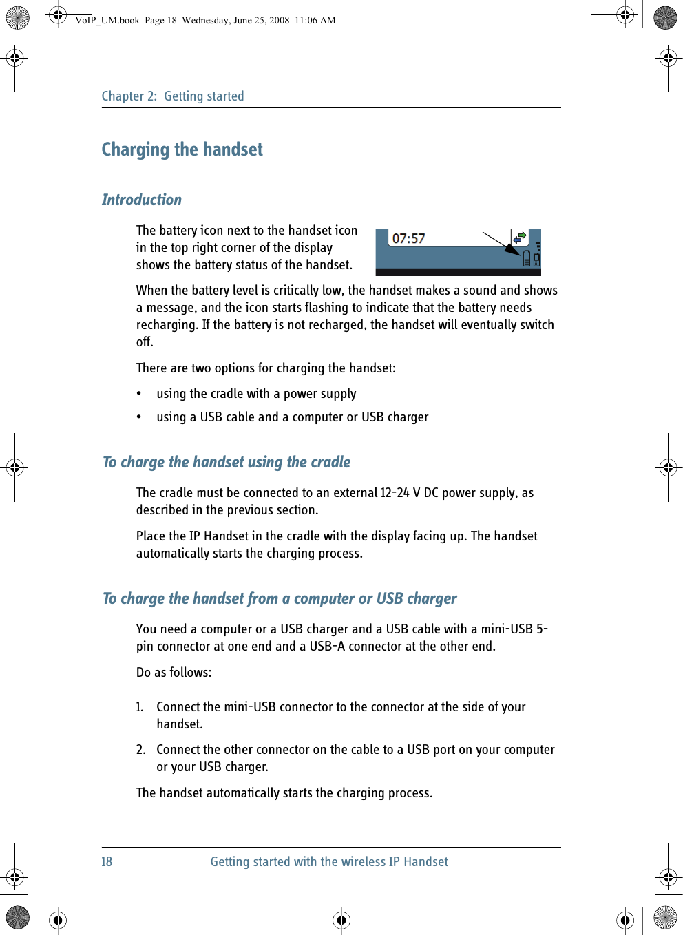 Chapter 2:  Getting started18 Getting started with the wireless IP HandsetCharging the handsetIntroductionThe battery icon next to the handset icon in the top right corner of the display shows the battery status of the handset.When the battery level is critically low, the handset makes a sound and shows a message, and the icon starts flashing to indicate that the battery needs recharging. If the battery is not recharged, the handset will eventually switch off.There are two options for charging the handset:• using the cradle with a power supply• using a USB cable and a computer or USB chargerTo charge the handset using the cradleThe cradle must be connected to an external 12-24 V DC power supply, as described in the previous section.Place the IP Handset in the cradle with the display facing up. The handset automatically starts the charging process.To charge the handset from a computer or USB chargerYou need a computer or a USB charger and a USB cable with a mini-USB 5-pin connector at one end and a USB-A connector at the other end.Do as follows:1. Connect the mini-USB connector to the connector at the side of your handset.2. Connect the other connector on the cable to a USB port on your computer or your USB charger.The handset automatically starts the charging process.VoIP_UM.book  Page 18  Wednesday, June 25, 2008  11:06 AM