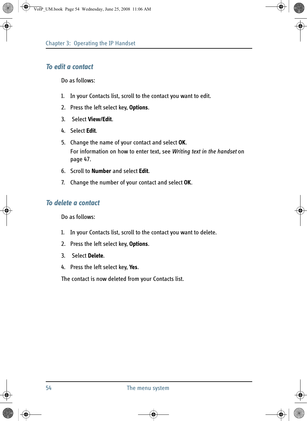 Chapter 3:  Operating the IP Handset54 The menu systemTo edit a contactDo as follows:1. In your Contacts list, scroll to the contact you want to edit.2. Press the left select key, Options.3.  Select View/Edit.4. Select Edit.5. Change the name of your contact and select OK.For information on how to enter text, see Writing text in the handset on page 47.6. Scroll to Number and select Edit.7. Change the number of your contact and select OK.To delete a contactDo as follows:1. In your Contacts list, scroll to the contact you want to delete.2. Press the left select key, Options.3.  Select Delete.4. Press the left select key, Yes.The contact is now deleted from your Contacts list.VoIP_UM.book  Page 54  Wednesday, June 25, 2008  11:06 AM