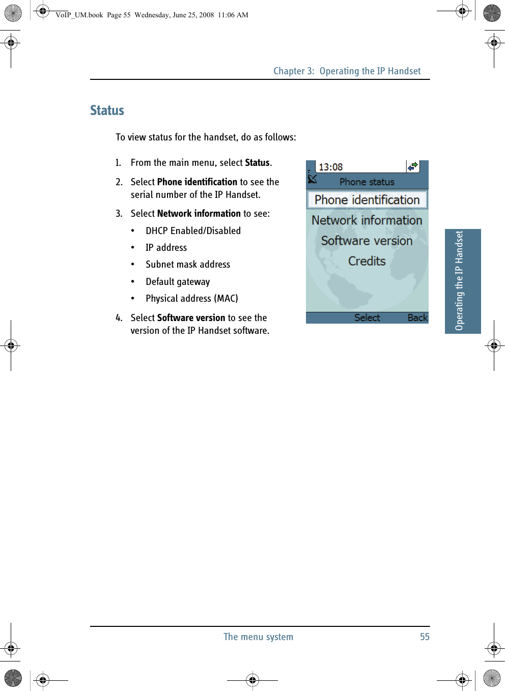 Chapter 3:  Operating the IP HandsetThe menu system 5533333Operating the IP HandsetStatusTo view status for the handset, do as follows:1. From the main menu, select Status.2. Select Phone identification to see the serial number of the IP Handset.3. Select Network information to see:• DHCP Enabled/Disabled• IP address• Subnet mask address• Default gateway• Physical address (MAC)4. Select Software version to see the version of the IP Handset software.VoIP_UM.book  Page 55  Wednesday, June 25, 2008  11:06 AM