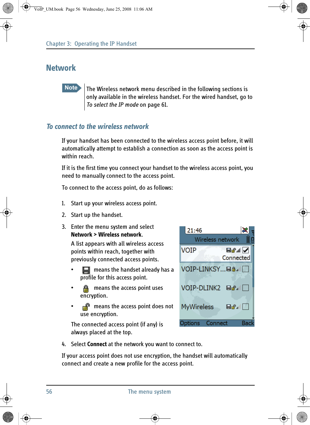 Chapter 3:  Operating the IP Handset56 The menu systemNetworkTo connect to the wireless networkIf your handset has been connected to the wireless access point before, it will automatically attempt to establish a connection as soon as the access point is within reach.If it is the first time you connect your handset to the wireless access point, you need to manually connect to the access point.To connect to the access point, do as follows:1. Start up your wireless access point.2. Start up the handset.3. Enter the menu system and select Network &gt; Wireless network.A list appears with all wireless access points within reach, together with previously connected access points.•  means the handset already has a profile for this access point.•  means the access point uses encryption.•  means the access point does not use encryption.The connected access point (if any) is always placed at the top.4. Select Connect at the network you want to connect to.If your access point does not use encryption, the handset will automatically connect and create a new profile for the access point.Note The Wireless network menu described in the following sections is only available in the wireless handset. For the wired handset, go to To select the IP mode on page 61.VoIP_UM.book  Page 56  Wednesday, June 25, 2008  11:06 AM
