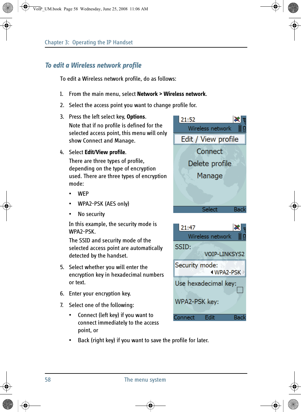 Chapter 3:  Operating the IP Handset58 The menu systemTo edit a Wireless network profileTo edit a Wireless network profile, do as follows:1. From the main menu, select Network &gt; Wireless network.2. Select the access point you want to change profile for.3. Press the left select key, Options.Note that if no profile is defined for the selected access point, this menu will only show Connect and Manage.4. Select Edit/View profile.There are three types of profile, depending on the type of encryption used. There are three types of encryption mode:•WEP•WPA2-PSK (AES only)•No securityIn this example, the security mode is WPA2-PSK.The SSID and security mode of the selected access point are automatically detected by the handset.5. Select whether you will enter the encryption key in hexadecimal numbers or text.6. Enter your encryption key.7. Select one of the following:• Connect (left key) if you want to connect immediately to the access point, or • Back (right key) if you want to save the profile for later.VoIP_UM.book  Page 58  Wednesday, June 25, 2008  11:06 AM