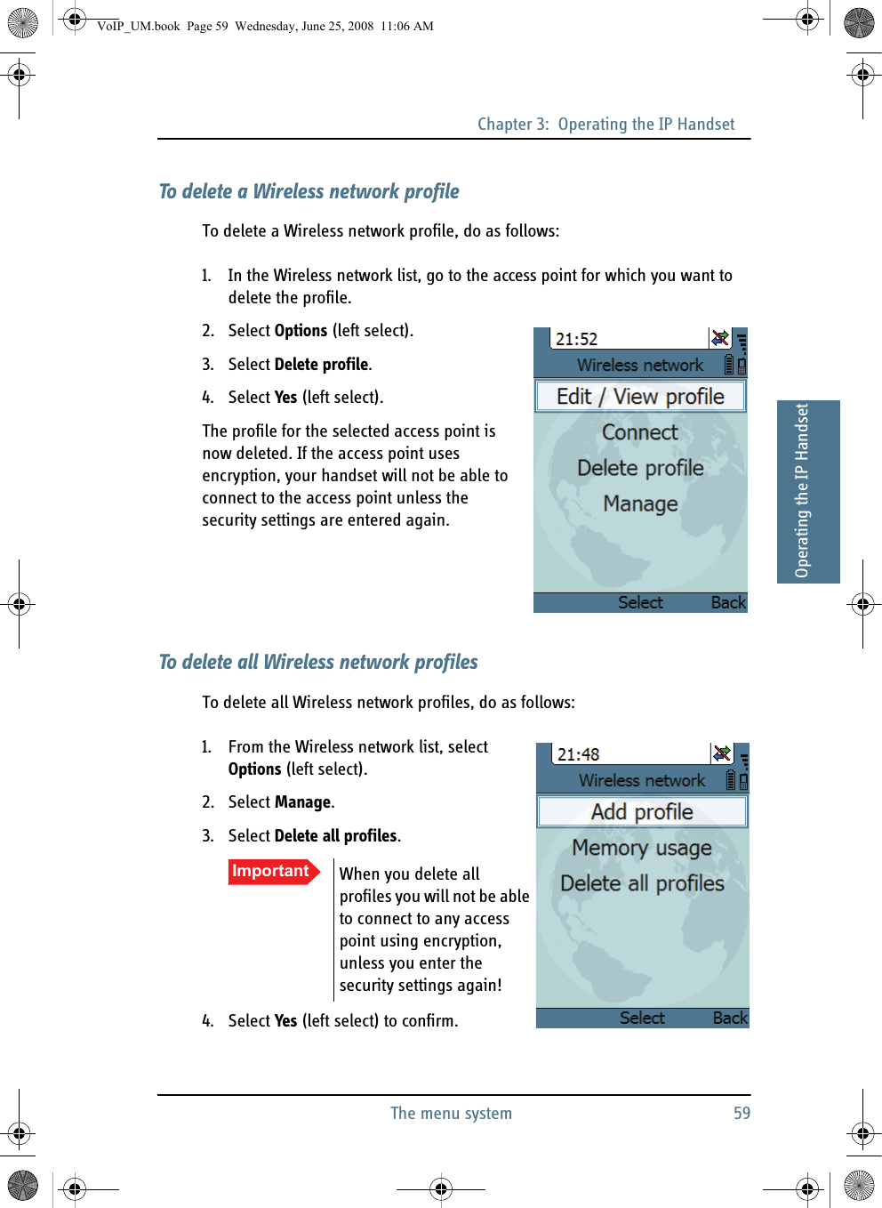 Chapter 3:  Operating the IP HandsetThe menu system 5933333Operating the IP HandsetTo delete a Wireless network profileTo delete a Wireless network profile, do as follows:1. In the Wireless network list, go to the access point for which you want to delete the profile.2. Select Options (left select).3. Select Delete profile.4. Select Yes (left select).The profile for the selected access point is now deleted. If the access point uses encryption, your handset will not be able to connect to the access point unless the security settings are entered again.To delete all Wireless network profilesTo delete all Wireless network profiles, do as follows:1. From the Wireless network list, select Options (left select).2. Select Manage.3. Select Delete all profiles.4. Select Yes (left select) to confirm.Important When you delete all profiles you will not be able to connect to any access point using encryption, unless you enter the security settings again!VoIP_UM.book  Page 59  Wednesday, June 25, 2008  11:06 AM