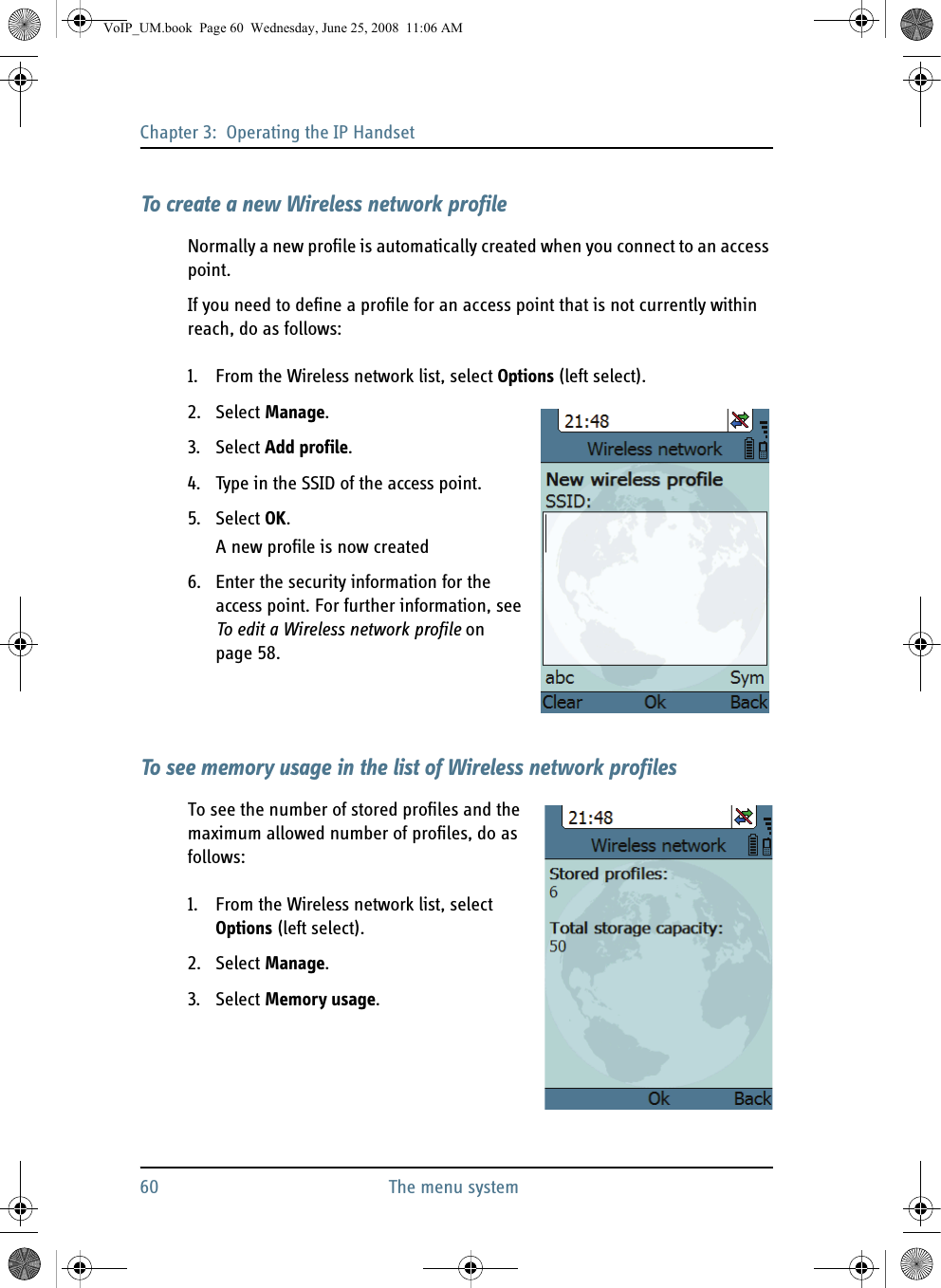 Chapter 3:  Operating the IP Handset60 The menu systemTo create a new Wireless network profileNormally a new profile is automatically created when you connect to an access point.If you need to define a profile for an access point that is not currently within reach, do as follows:1. From the Wireless network list, select Options (left select).2. Select Manage.3. Select Add profile.4. Type in the SSID of the access point.5. Select OK.A new profile is now created6. Enter the security information for the access point. For further information, see To edit a Wireless network profile on page 58.To see memory usage in the list of Wireless network profilesTo see the number of stored profiles and the maximum allowed number of profiles, do as follows:1. From the Wireless network list, select Options (left select).2. Select Manage.3. Select Memory usage.VoIP_UM.book  Page 60  Wednesday, June 25, 2008  11:06 AM