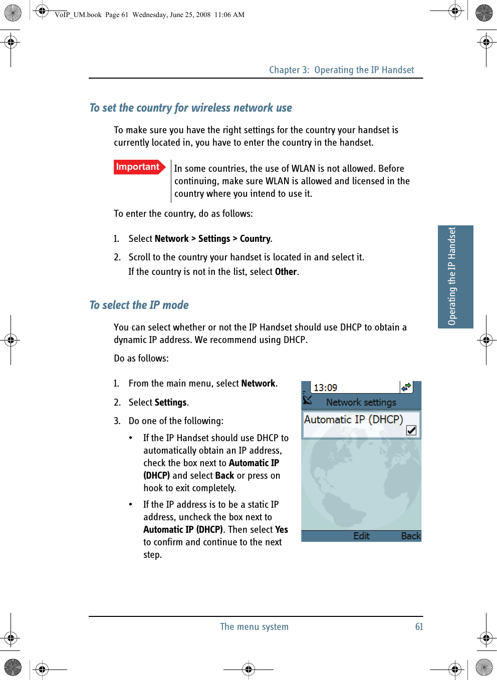 Chapter 3:  Operating the IP HandsetThe menu system 6133333Operating the IP HandsetTo set the country for wireless network useTo make sure you have the right settings for the country your handset is currently located in, you have to enter the country in the handset.To enter the country, do as follows:1. Select Network &gt; Settings &gt; Country.2. Scroll to the country your handset is located in and select it.If the country is not in the list, select Other.To select the IP modeYou can select whether or not the IP Handset should use DHCP to obtain a dynamic IP address. We recommend using DHCP.Do as follows:1. From the main menu, select Network.2. Select Settings.3. Do one of the following:• If the IP Handset should use DHCP to automatically obtain an IP address, check the box next to Automatic IP (DHCP) and select Back or press on hook to exit completely. • If the IP address is to be a static IP address, uncheck the box next to Automatic IP (DHCP). Then select Yes to confirm and continue to the next step.Important In some countries, the use of WLAN is not allowed. Before continuing, make sure WLAN is allowed and licensed in the country where you intend to use it.VoIP_UM.book  Page 61  Wednesday, June 25, 2008  11:06 AM