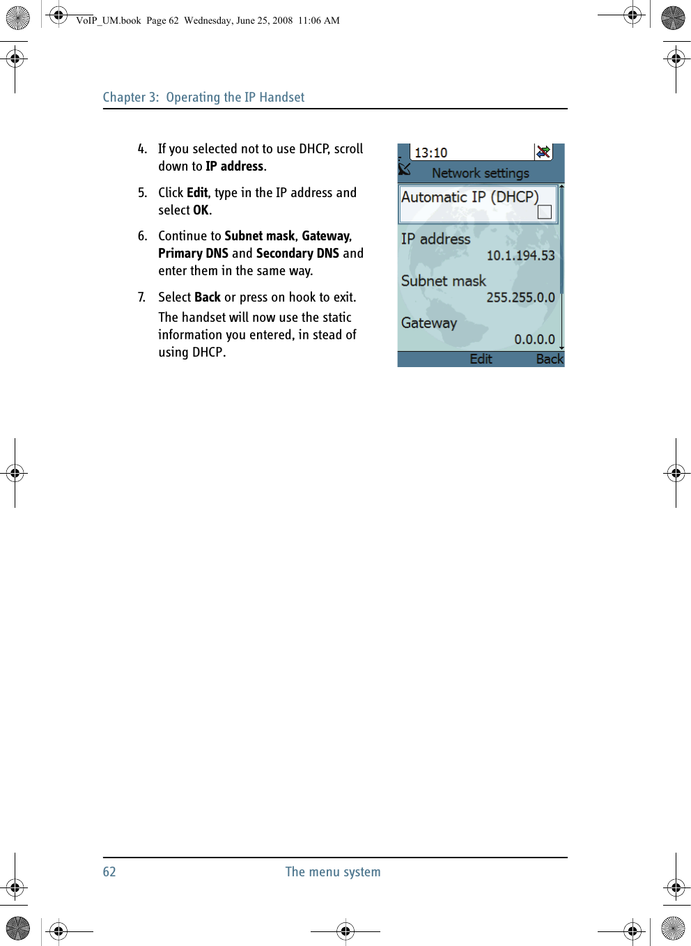 Chapter 3:  Operating the IP Handset62 The menu system4. If you selected not to use DHCP, scroll down to IP address.5. Click Edit, type in the IP address and select OK. 6. Continue to Subnet mask, Gateway, Primary DNS and Secondary DNS and enter them in the same way.7. S ele ct  Back or press on hook to exit.The handset will now use the static information you entered, in stead of using DHCP.VoIP_UM.book  Page 62  Wednesday, June 25, 2008  11:06 AM