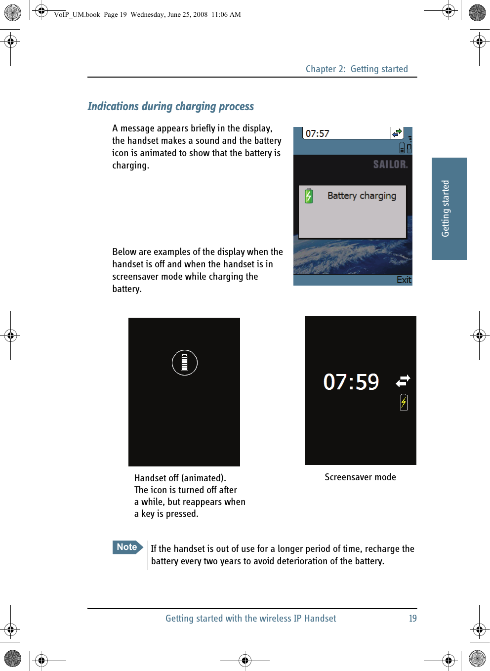 Chapter 2:  Getting startedGetting started with the wireless IP Handset 1922222Getting startedIndications during charging processA message appears briefly in the display, the handset makes a sound and the battery icon is animated to show that the battery is charging.Below are examples of the display when the handset is off and when the handset is in screensaver mode while charging the battery.Note If the handset is out of use for a longer period of time, recharge the battery every two years to avoid deterioration of the battery.Handset off (animated). Screensaver modeThe icon is turned off aftera while, but reappears whena key is pressed.VoIP_UM.book  Page 19  Wednesday, June 25, 2008  11:06 AM