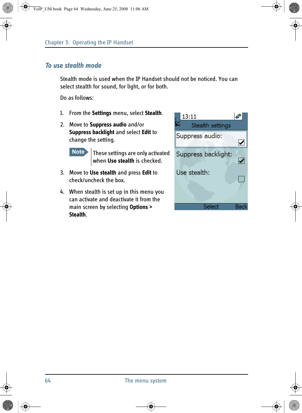 Chapter 3:  Operating the IP Handset64 The menu systemTo use stealth modeStealth mode is used when the IP Handset should not be noticed. You can select stealth for sound, for light, or for both.Do as follows:1. From the Settings menu, select Stealth.2. Move to Suppress audio and/or Suppress backlight and select Edit to change the setting.3. Move to Use stealth and press Edit to check/uncheck the box.4. When stealth is set up in this menu you can activate and deactivate it from the main screen by selecting Options &gt; Stealth.Note These settings are only activated when Use stealth is checked.VoIP_UM.book  Page 64  Wednesday, June 25, 2008  11:06 AM