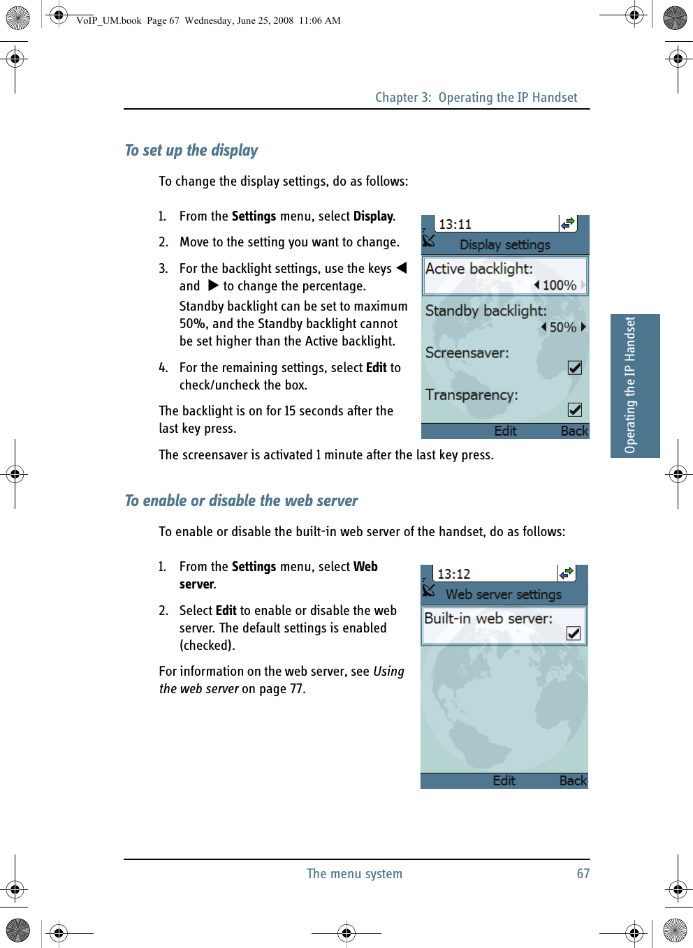 Chapter 3:  Operating the IP HandsetThe menu system 6733333Operating the IP HandsetTo set up the displayTo change the display settings, do as follows:1. From the Settings menu, select Display.2. Move to the setting you want to change.3. For the backlight settings, use the keys  and   to change the percentage.Standby backlight can be set to maximum 50%, and the Standby backlight cannot be set higher than the Active backlight.4. For the remaining settings, select Edit to check/uncheck the box.The backlight is on for 15 seconds after the last key press.The screensaver is activated 1 minute after the last key press.To enable or disable the web serverTo enable or disable the built-in web server of the handset, do as follows:1. From the Settings menu, select Web server.2. Select Edit to enable or disable the web server. The default settings is enabled (checked).For information on the web server, see Using the web server on page 77.VoIP_UM.book  Page 67  Wednesday, June 25, 2008  11:06 AM
