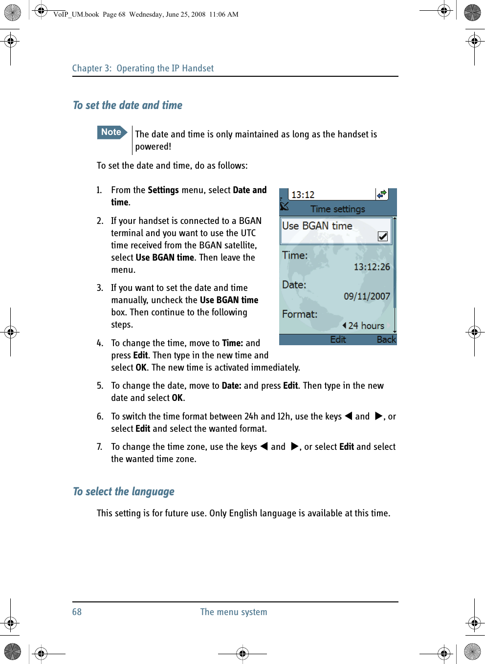 Chapter 3:  Operating the IP Handset68 The menu systemTo set the date and timeTo set the date and time, do as follows:1. From the Settings menu, select Date and time.2. If your handset is connected to a BGAN terminal and you want to use the UTC time received from the BGAN satellite, select Use BGAN time. Then leave the menu.3. If you want to set the date and time manually, uncheck the Use BGAN time box. Then continue to the following steps.4. To change the time, move to Time: and press Edit. Then type in the new time and select OK. The new time is activated immediately.5. To change the date, move to Date: and press Edit. Then type in the new date and select OK.6. To switch the time format between 24h and 12h, use the keys  and  , or select Edit and select the wanted format.7. To change the time zone, use the keys  and  , or select Edit and select the wanted time zone.To select the languageThis setting is for future use. Only English language is available at this time.Note The date and time is only maintained as long as the handset is powered!VoIP_UM.book  Page 68  Wednesday, June 25, 2008  11:06 AM