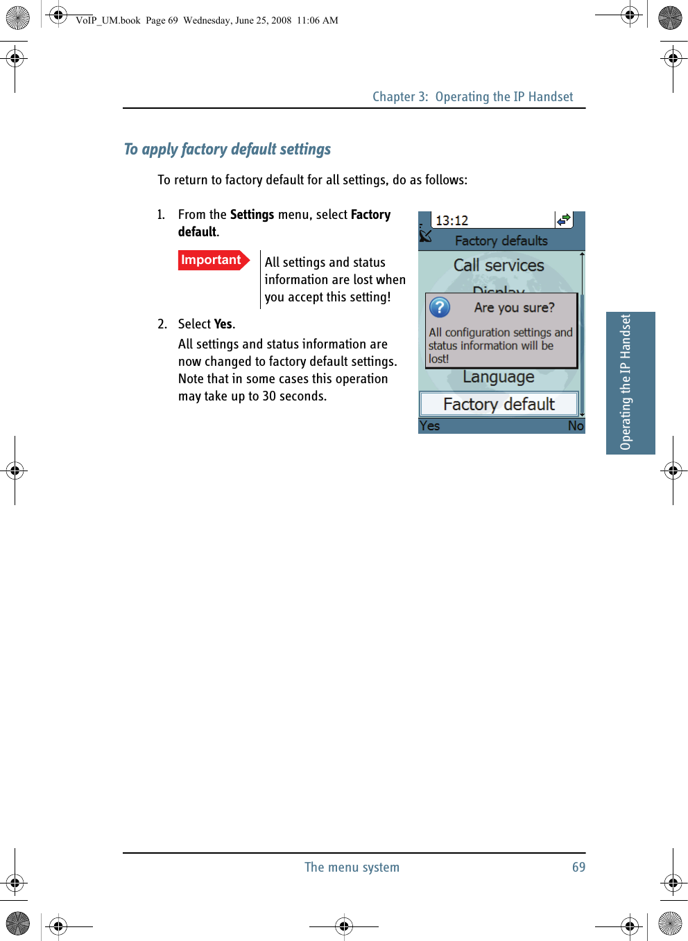 Chapter 3:  Operating the IP HandsetThe menu system 6933333Operating the IP HandsetTo apply factory default settingsTo return to factory default for all settings, do as follows:1. From the Settings menu, select Factory default.2. Select Yes.All settings and status information are now changed to factory default settings. Note that in some cases this operation may take up to 30 seconds.Important All settings and status information are lost when you accept this setting!VoIP_UM.book  Page 69  Wednesday, June 25, 2008  11:06 AM