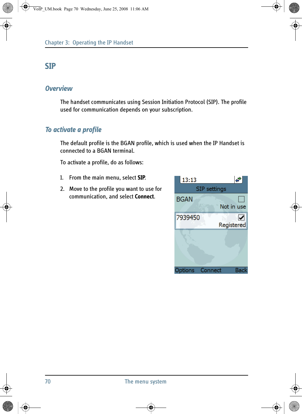 Chapter 3:  Operating the IP Handset70 The menu systemSIPOverviewThe handset communicates using Session Initiation Protocol (SIP). The profile used for communication depends on your subscription.To activate a profileThe default profile is the BGAN profile, which is used when the IP Handset is connected to a BGAN terminal.To activate a profile, do as follows:1. From the main menu, select SIP.2. Move to the profile you want to use for communication, and select Connect. VoIP_UM.book  Page 70  Wednesday, June 25, 2008  11:06 AM