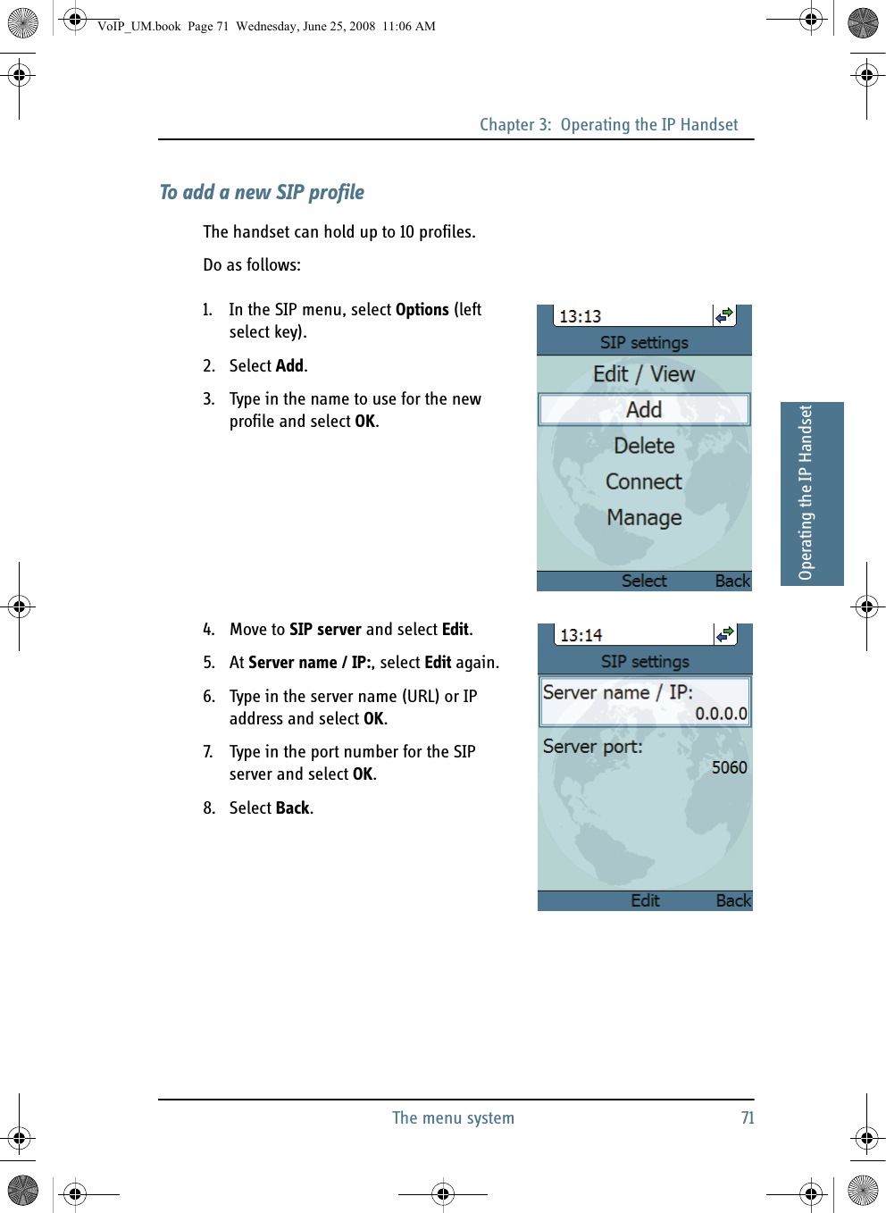 Chapter 3:  Operating the IP HandsetThe menu system 7133333Operating the IP HandsetTo add a new SIP profileThe handset can hold up to 10 profiles.Do as follows:1. In the SIP menu, select Options (left select key).2. Select Add.3. Type in the name to use for the new profile and select OK.4. Move to SIP server and select Edit.5. At Server name / IP:, select Edit again.6. Type in the server name (URL) or IP address and select OK.7. Type in the port number for the SIP server and select OK.8. Select Back.VoIP_UM.book  Page 71  Wednesday, June 25, 2008  11:06 AM