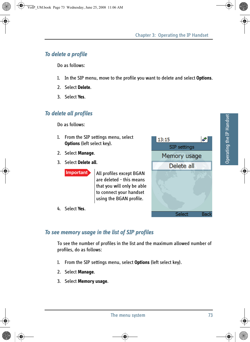 Chapter 3:  Operating the IP HandsetThe menu system 7333333Operating the IP HandsetTo delete a profileDo as follows:1. In the SIP menu, move to the profile you want to delete and select Options.2. Select Delete.3. Select Yes.To delete all profilesDo as follows:1. From the SIP settings menu, select Options (left select key).2. Select Manage.3. Select Delete all.4. Select Yes.To see memory usage in the list of SIP profilesTo see the number of profiles in the list and the maximum allowed number of profiles, do as follows:1. From the SIP settings menu, select Options (left select key).2. Select Manage.3. Select Memory usage.Important All profiles except BGAN are deleted - this means that you will only be able to connect your handset using the BGAN profile.VoIP_UM.book  Page 73  Wednesday, June 25, 2008  11:06 AM