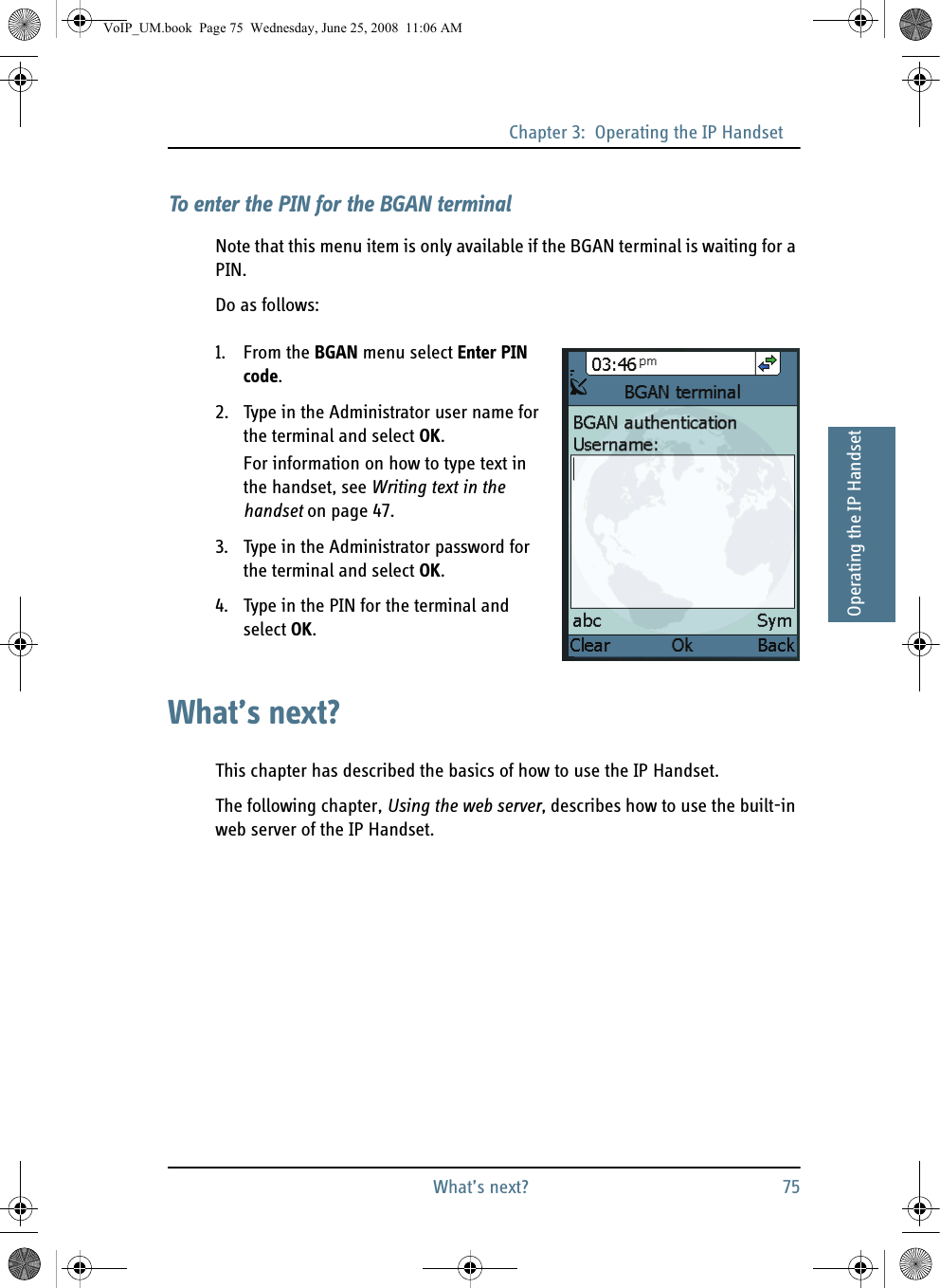 Chapter 3:  Operating the IP HandsetWhat’s next? 7533333Operating the IP HandsetTo enter the PIN for the BGAN terminalNote that this menu item is only available if the BGAN terminal is waiting for a PIN.Do as follows:1. From the BGAN menu select Enter PIN code.2. Type in the Administrator user name for the terminal and select OK.For information on how to type text in the handset, see Writing text in the handset on page 47.3. Type in the Administrator password for the terminal and select OK.4. Type in the PIN for the terminal and select OK.What’s next?This chapter has described the basics of how to use the IP Handset.The following chapter, Using the web server, describes how to use the built-in web server of the IP Handset.VoIP_UM.book  Page 75  Wednesday, June 25, 2008  11:06 AM