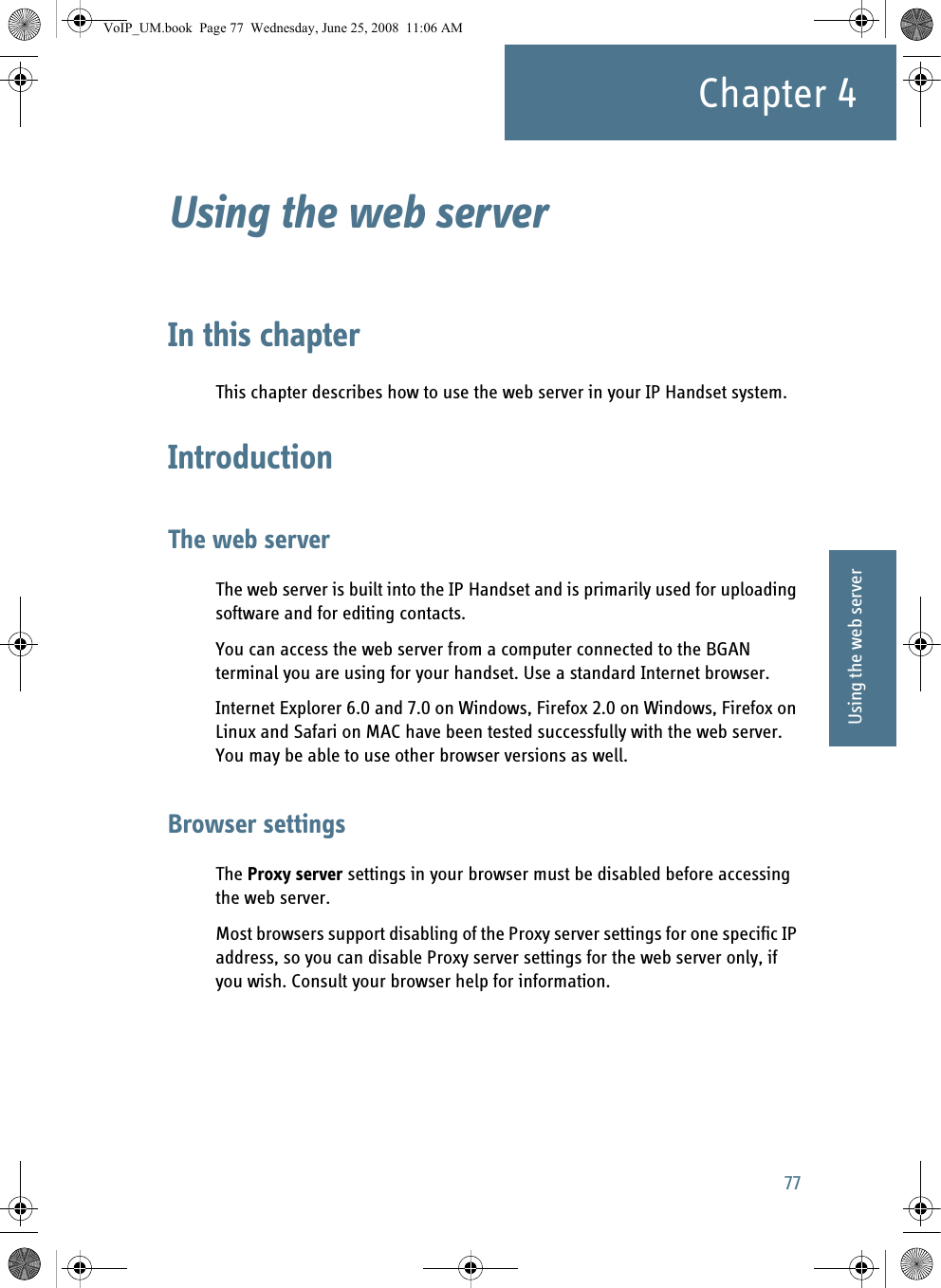 77Chapter 444444Using the web serverUsing the web server 4In this chapterThis chapter describes how to use the web server in your IP Handset system.IntroductionThe web serverThe web server is built into the IP Handset and is primarily used for uploading software and for editing contacts.You can access the web server from a computer connected to the BGAN terminal you are using for your handset. Use a standard Internet browser. Internet Explorer 6.0 and 7.0 on Windows, Firefox 2.0 on Windows, Firefox on Linux and Safari on MAC have been tested successfully with the web server. You may be able to use other browser versions as well.Browser settingsThe Proxy server settings in your browser must be disabled before accessing the web server. Most browsers support disabling of the Proxy server settings for one specific IP address, so you can disable Proxy server settings for the web server only, if you wish. Consult your browser help for information.VoIP_UM.book  Page 77  Wednesday, June 25, 2008  11:06 AM