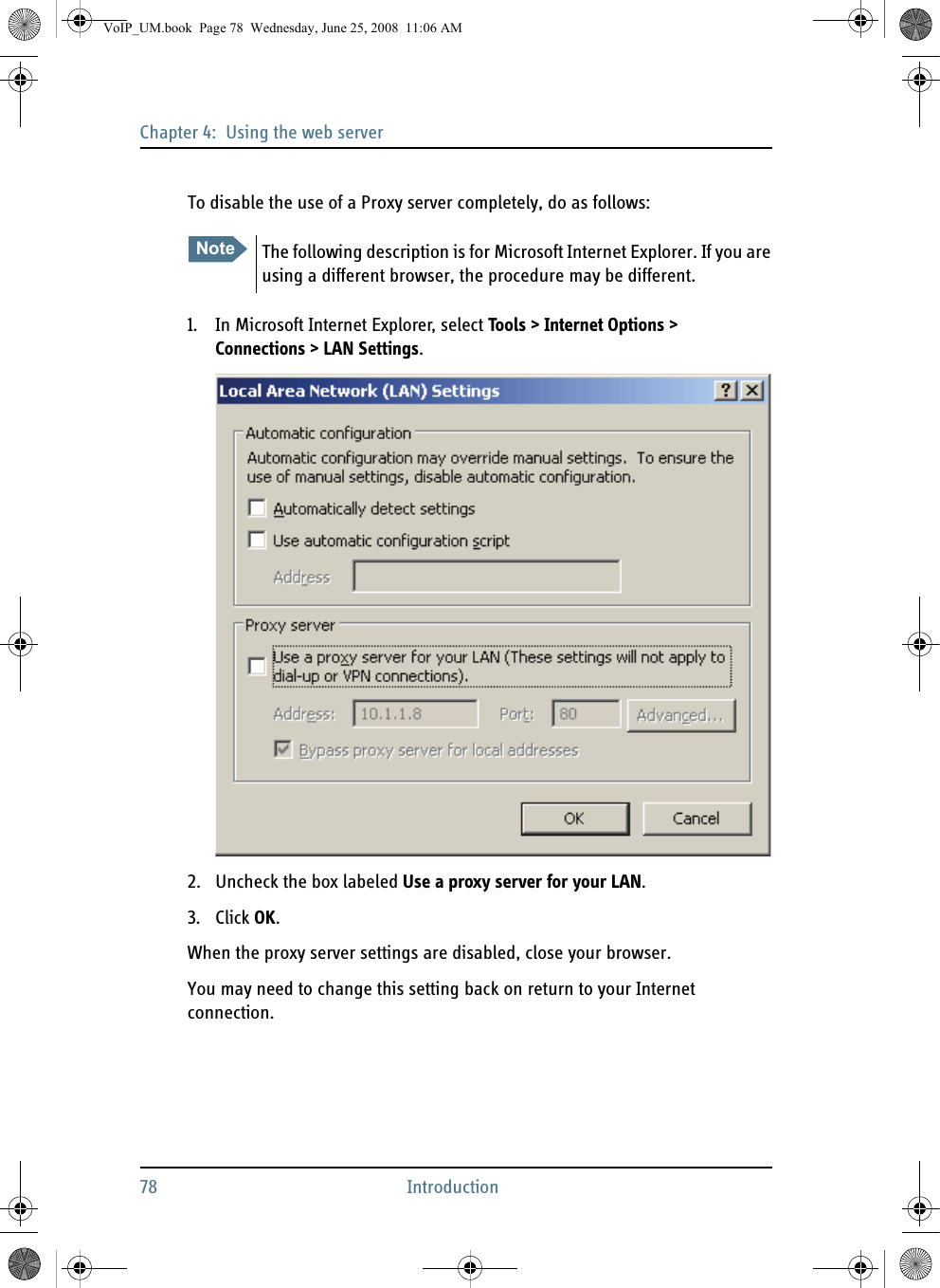 Chapter 4:  Using the web server78 IntroductionTo disable the use of a Proxy server completely, do as follows:1. In Microsoft Internet Explorer, select Tools &gt; Internet Options &gt; Connections &gt; LAN Settings.2. Uncheck the box labeled Use a proxy server for your LAN. 3. Click OK.When the proxy server settings are disabled, close your browser. You may need to change this setting back on return to your Internet connection.Note The following description is for Microsoft Internet Explorer. If you are using a different browser, the procedure may be different.VoIP_UM.book  Page 78  Wednesday, June 25, 2008  11:06 AM