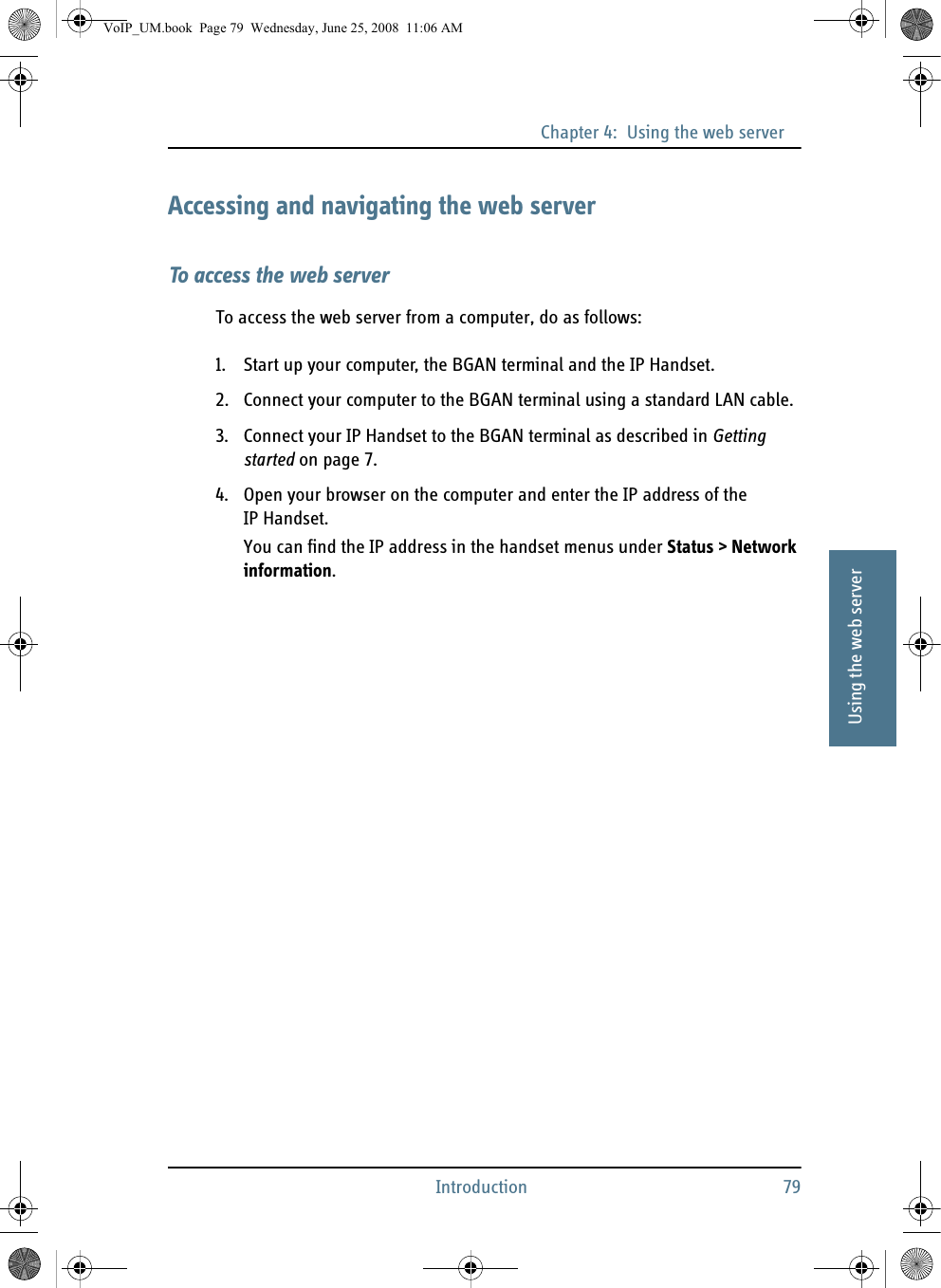 Chapter 4:  Using the web serverIntroduction 7944444Using the web serverAccessing and navigating the web serverTo access the web serverTo access the web server from a computer, do as follows:1. Start up your computer, the BGAN terminal and the IP Handset.2. Connect your computer to the BGAN terminal using a standard LAN cable.3. Connect your IP Handset to the BGAN terminal as described in Getting started on page 7.4. Open your browser on the computer and enter the IP address of the IP Handset.You can find the IP address in the handset menus under Status &gt; Network information.VoIP_UM.book  Page 79  Wednesday, June 25, 2008  11:06 AM