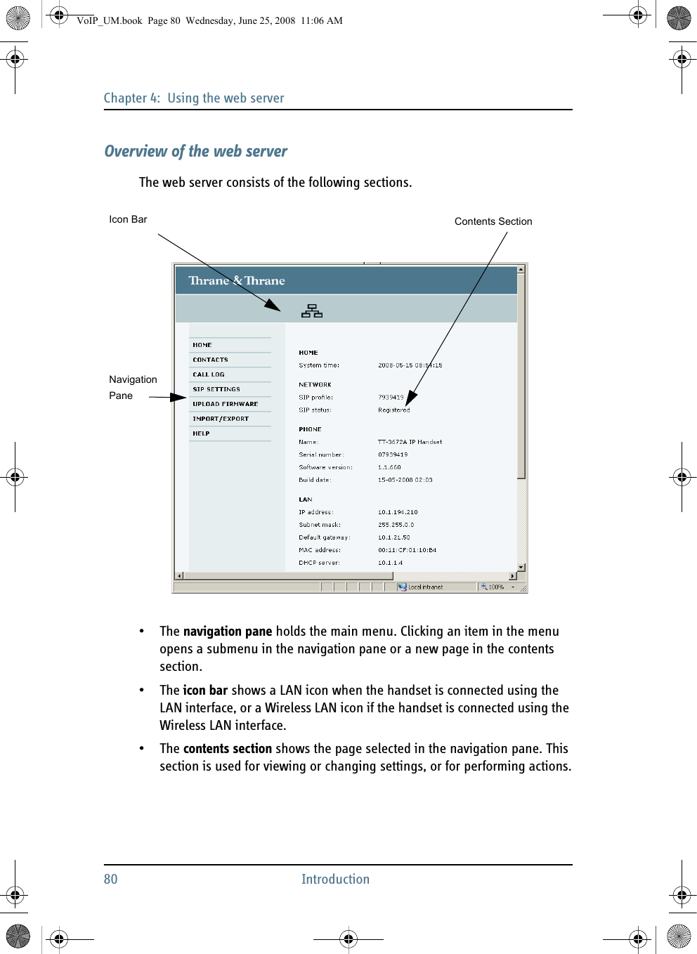 Chapter 4:  Using the web server80 IntroductionOverview of the web serverThe web server consists of the following sections.•The navigation pane holds the main menu. Clicking an item in the menu opens a submenu in the navigation pane or a new page in the contents section.•The icon bar shows a LAN icon when the handset is connected using the LAN interface, or a Wireless LAN icon if the handset is connected using the Wireless LAN interface.•The contents section shows the page selected in the navigation pane. This section is used for viewing or changing settings, or for performing actions.NavigationIcon BarPaneContents SectionVoIP_UM.book  Page 80  Wednesday, June 25, 2008  11:06 AM