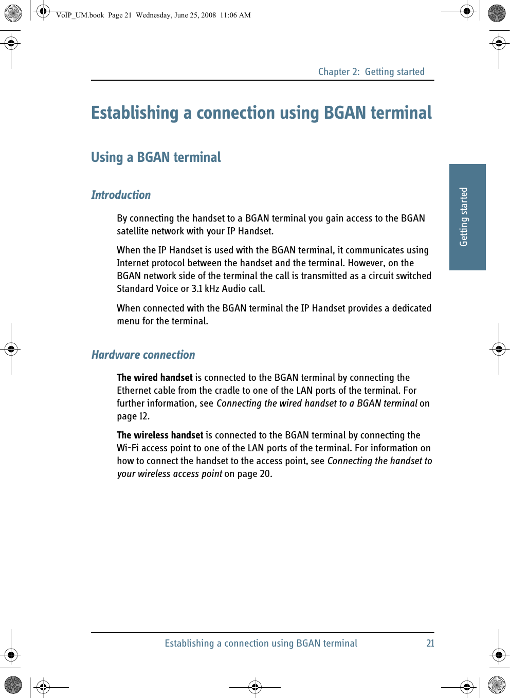 Chapter 2:  Getting startedEstablishing a connection using BGAN terminal 2122222Getting startedEstablishing a connection using BGAN terminalUsing a BGAN terminalIntroductionBy connecting the handset to a BGAN terminal you gain access to the BGAN satellite network with your IP Handset.When the IP Handset is used with the BGAN terminal, it communicates using Internet protocol between the handset and the terminal. However, on the BGAN network side of the terminal the call is transmitted as a circuit switched Standard Voice or 3.1 kHz Audio call.When connected with the BGAN terminal the IP Handset provides a dedicated menu for the terminal.Hardware connectionThe wired handset is connected to the BGAN terminal by connecting the Ethernet cable from the cradle to one of the LAN ports of the terminal. For further information, see Connecting the wired handset to a BGAN terminal on page 12.The wireless handset is connected to the BGAN terminal by connecting the Wi-Fi access point to one of the LAN ports of the terminal. For information on how to connect the handset to the access point, see Connecting the handset to your wireless access point on page 20.VoIP_UM.book  Page 21  Wednesday, June 25, 2008  11:06 AM