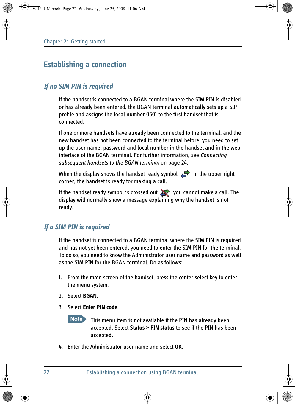 Chapter 2:  Getting started22 Establishing a connection using BGAN terminalEstablishing a connectionIf no SIM PIN is requiredIf the handset is connected to a BGAN terminal where the SIM PIN is disabled or has already been entered, the BGAN terminal automatically sets up a SIP profile and assigns the local number 0501 to the first handset that is connected. If one or more handsets have already been connected to the terminal, and the new handset has not been connected to the terminal before, you need to set up the user name, password and local number in the handset and in the web interface of the BGAN terminal. For further information, see Connecting subsequent handsets to the BGAN terminal on page 24.When the display shows the handset ready symbol  in the upper right corner, the handset is ready for making a call.If the handset ready symbol is crossed out  you cannot make a call. The display will normally show a message explaining why the handset is not ready.If a SIM PIN is requiredIf the handset is connected to a BGAN terminal where the SIM PIN is required and has not yet been entered, you need to enter the SIM PIN for the terminal. To do so, you need to know the Administrator user name and password as well as the SIM PIN for the BGAN terminal. Do as follows:1. From the main screen of the handset, press the center select key to enter the menu system.2. Select BGAN.3. Select Enter PIN code.4. Enter the Administrator user name and select OK.Note This menu item is not available if the PIN has already been accepted. Select Status &gt; PIN status to see if the PIN has been accepted.VoIP_UM.book  Page 22  Wednesday, June 25, 2008  11:06 AM