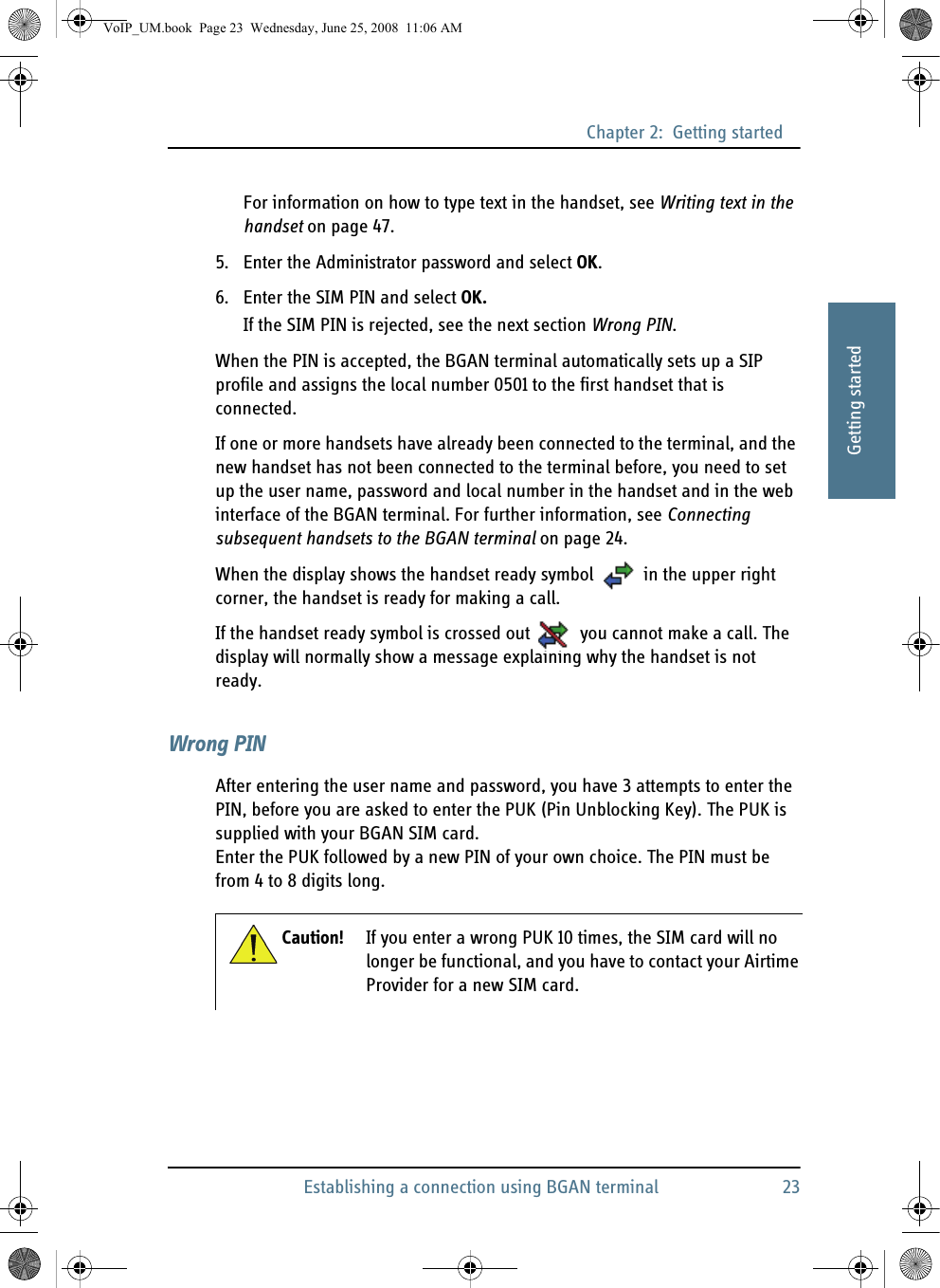 Chapter 2:  Getting startedEstablishing a connection using BGAN terminal 2322222Getting startedFor information on how to type text in the handset, see Writing text in the handset on page 47.5. Enter the Administrator password and select OK.6. Enter the SIM PIN and select OK.If the SIM PIN is rejected, see the next section Wrong PIN.When the PIN is accepted, the BGAN terminal automatically sets up a SIP profile and assigns the local number 0501 to the first handset that is connected. If one or more handsets have already been connected to the terminal, and the new handset has not been connected to the terminal before, you need to set up the user name, password and local number in the handset and in the web interface of the BGAN terminal. For further information, see Connecting subsequent handsets to the BGAN terminal on page 24.When the display shows the handset ready symbol  in the upper right corner, the handset is ready for making a call.If the handset ready symbol is crossed out  you cannot make a call. The display will normally show a message explaining why the handset is not ready.Wrong PINAfter entering the user name and password, you have 3 attempts to enter the PIN, before you are asked to enter the PUK (Pin Unblocking Key). The PUK is supplied with your BGAN SIM card. Enter the PUK followed by a new PIN of your own choice. The PIN must be from 4 to 8 digits long.Caution! If you enter a wrong PUK 10 times, the SIM card will no longer be functional, and you have to contact your Airtime Provider for a new SIM card.VoIP_UM.book  Page 23  Wednesday, June 25, 2008  11:06 AM