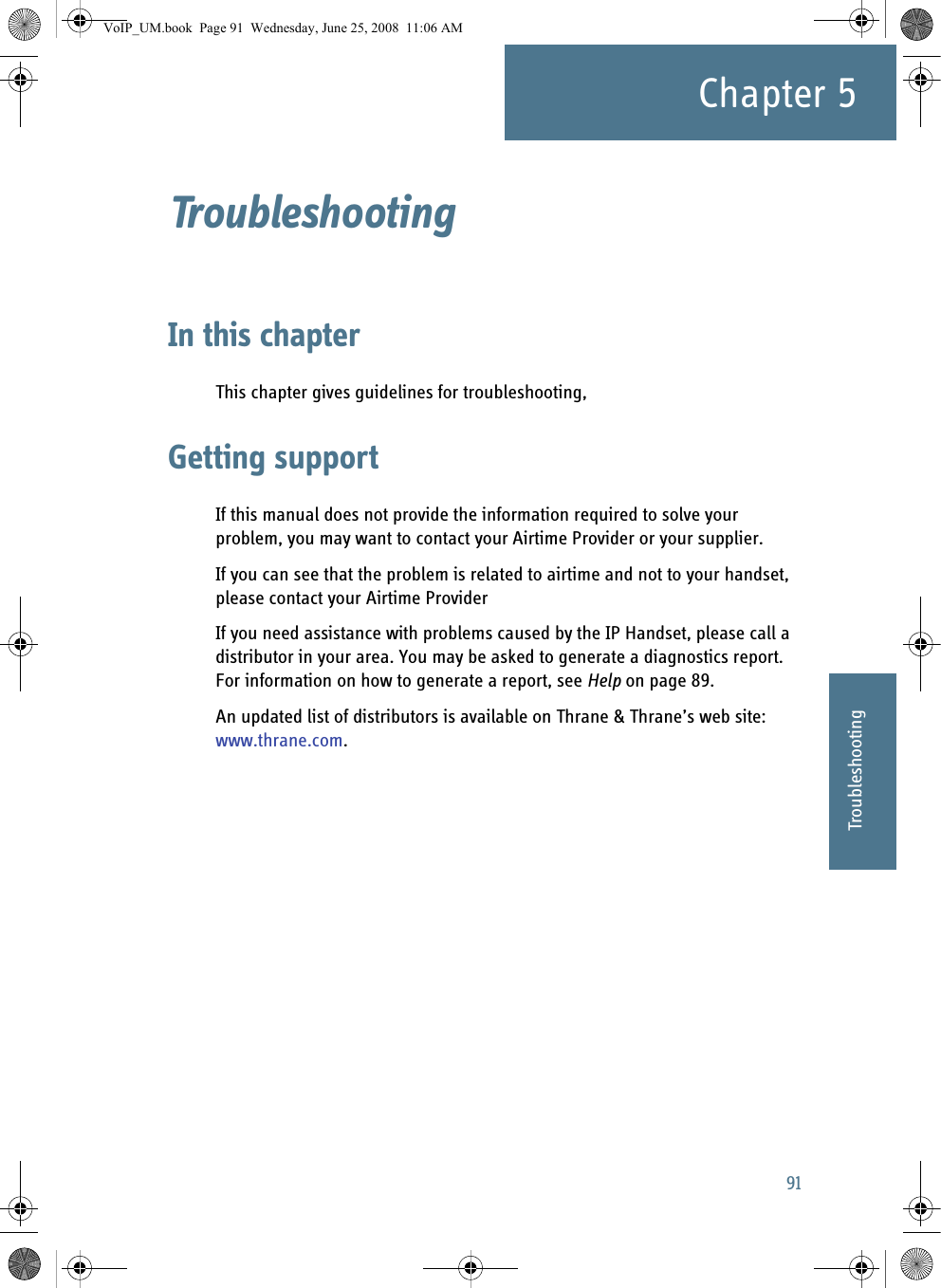 91Chapter 555555TroubleshootingTroubleshooting 5In this chapterThis chapter gives guidelines for troubleshooting,Getting supportIf this manual does not provide the information required to solve your problem, you may want to contact your Airtime Provider or your supplier.If you can see that the problem is related to airtime and not to your handset, please contact your Airtime ProviderIf you need assistance with problems caused by the IP Handset, please call a distributor in your area. You may be asked to generate a diagnostics report. For information on how to generate a report, see Help on page 89.An updated list of distributors is available on Thrane &amp; Thrane’s web site: www.thrane.com. VoIP_UM.book  Page 91  Wednesday, June 25, 2008  11:06 AM