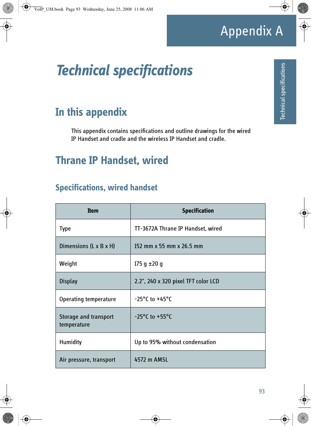 93Appendix AAAAAATechnical specificationsTechnical specifications AIn this appendixThis appendix contains specifications and outline drawings for the wired IP Handset and cradle and the wireless IP Handset and cradle.Thrane IP Handset, wiredSpecifications, wired handsetItem SpecificationType TT-3672A Thrane IP Handset, wiredDimensions (L x B x H) 152 mm x 55 mm x 26.5 mmWeight 175 g ±20 gDisplay 2.2&quot;, 240 x 320 pixel TFT color LCDOperating temperature -25°C to +45°CStorage and transport temperature-25°C to +55°CHumidity Up to 95% without condensationAir pressure, transport 4572 m AMSLVoIP_UM.book  Page 93  Wednesday, June 25, 2008  11:06 AM