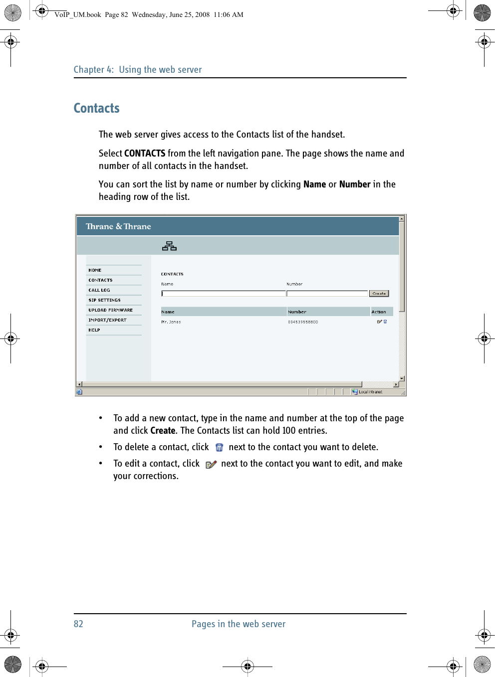 Chapter 4:  Using the web server82 Pages in the web serverContactsThe web server gives access to the Contacts list of the handset.Select CONTACTS from the left navigation pane. The page shows the name and number of all contacts in the handset. You can sort the list by name or number by clicking Name or Number in the heading row of the list.• To add a new contact, type in the name and number at the top of the page and click Create. The Contacts list can hold 100 entries.• To delete a contact, click   next to the contact you want to delete.• To edit a contact, click   next to the contact you want to edit, and make your corrections.VoIP_UM.book  Page 82  Wednesday, June 25, 2008  11:06 AM