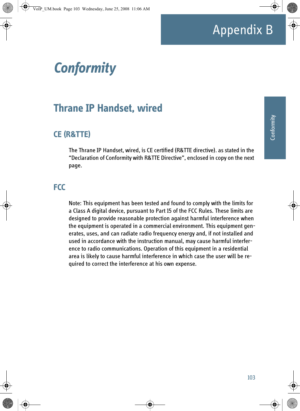 103Appendix BBBBBBConformityConformity BThrane IP Handset, wiredCE (R&amp;TTE)The Thrane IP Handset, wired, is CE certified (R&amp;TTE directive). as stated in the “Declaration of Conformity with R&amp;TTE Directive”, enclosed in copy on the next page.FCCNote: This equipment has been tested and found to comply with the limits for a Class A digital device, pursuant to Part 15 of the FCC Rules. These limits are designed to provide reasonable protection against harmful interference when the equipment is operated in a commercial environment. This equipment gen-erates, uses, and can radiate radio frequency energy and, if not installed and used in accordance with the instruction manual, may cause harmful interfer-ence to radio communications. Operation of this equipment in a residential area is likely to cause harmful interference in which case the user will be re-quired to correct the interference at his own expense.VoIP_UM.book  Page 103  Wednesday, June 25, 2008  11:06 AM